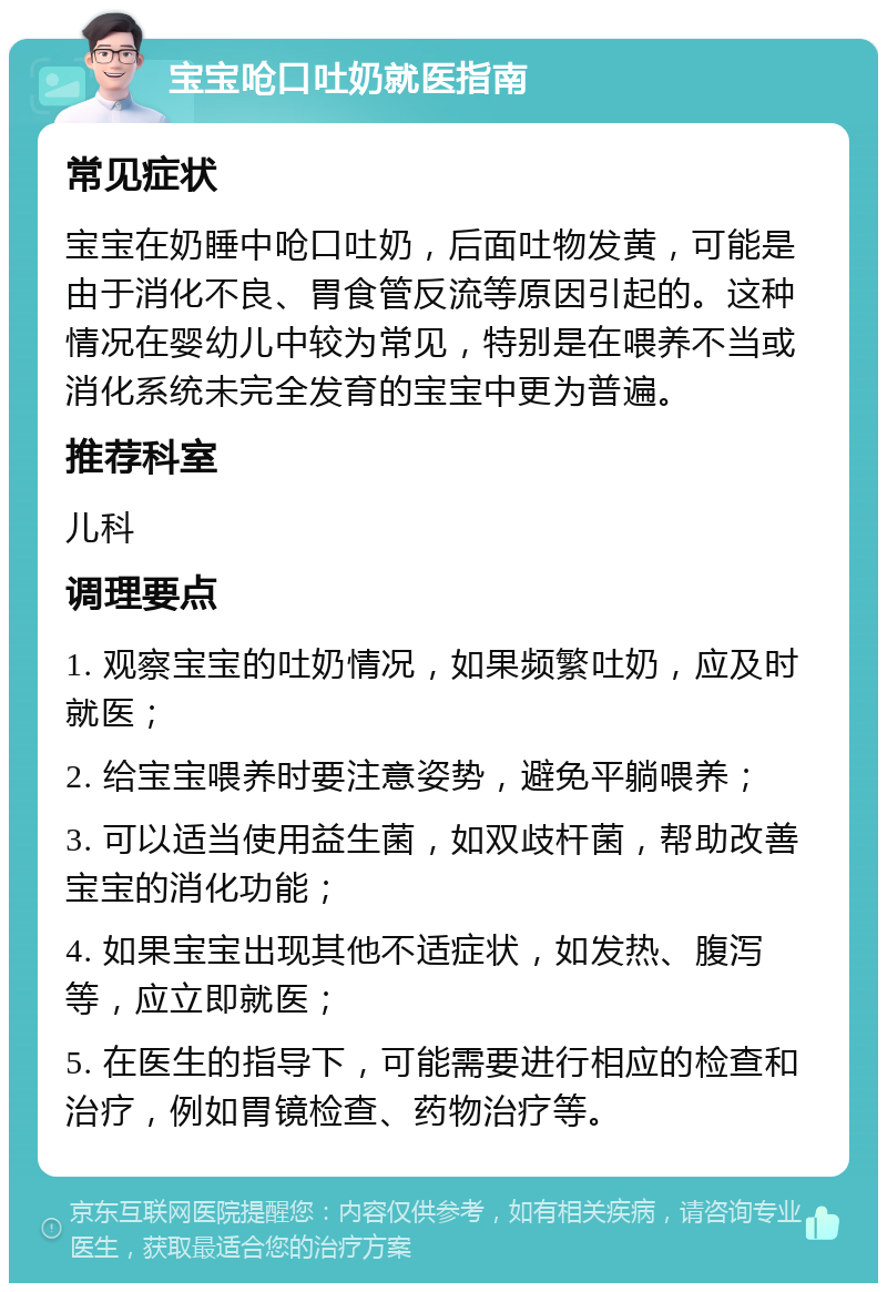 宝宝呛口吐奶就医指南 常见症状 宝宝在奶睡中呛口吐奶，后面吐物发黄，可能是由于消化不良、胃食管反流等原因引起的。这种情况在婴幼儿中较为常见，特别是在喂养不当或消化系统未完全发育的宝宝中更为普遍。 推荐科室 儿科 调理要点 1. 观察宝宝的吐奶情况，如果频繁吐奶，应及时就医； 2. 给宝宝喂养时要注意姿势，避免平躺喂养； 3. 可以适当使用益生菌，如双歧杆菌，帮助改善宝宝的消化功能； 4. 如果宝宝出现其他不适症状，如发热、腹泻等，应立即就医； 5. 在医生的指导下，可能需要进行相应的检查和治疗，例如胃镜检查、药物治疗等。