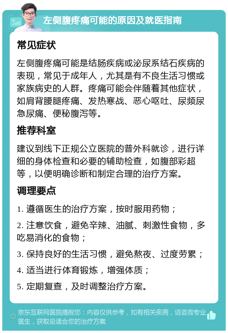 左侧腹疼痛可能的原因及就医指南 常见症状 左侧腹疼痛可能是结肠疾病或泌尿系结石疾病的表现，常见于成年人，尤其是有不良生活习惯或家族病史的人群。疼痛可能会伴随着其他症状，如肩背腰腿疼痛、发热寒战、恶心呕吐、尿频尿急尿痛、便秘腹泻等。 推荐科室 建议到线下正规公立医院的普外科就诊，进行详细的身体检查和必要的辅助检查，如腹部彩超等，以便明确诊断和制定合理的治疗方案。 调理要点 1. 遵循医生的治疗方案，按时服用药物； 2. 注意饮食，避免辛辣、油腻、刺激性食物，多吃易消化的食物； 3. 保持良好的生活习惯，避免熬夜、过度劳累； 4. 适当进行体育锻炼，增强体质； 5. 定期复查，及时调整治疗方案。