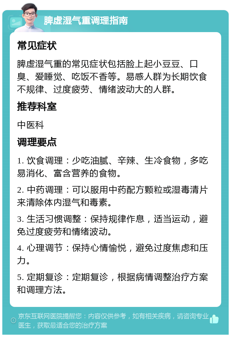 脾虚湿气重调理指南 常见症状 脾虚湿气重的常见症状包括脸上起小豆豆、口臭、爱睡觉、吃饭不香等。易感人群为长期饮食不规律、过度疲劳、情绪波动大的人群。 推荐科室 中医科 调理要点 1. 饮食调理：少吃油腻、辛辣、生冷食物，多吃易消化、富含营养的食物。 2. 中药调理：可以服用中药配方颗粒或湿毒清片来清除体内湿气和毒素。 3. 生活习惯调整：保持规律作息，适当运动，避免过度疲劳和情绪波动。 4. 心理调节：保持心情愉悦，避免过度焦虑和压力。 5. 定期复诊：定期复诊，根据病情调整治疗方案和调理方法。