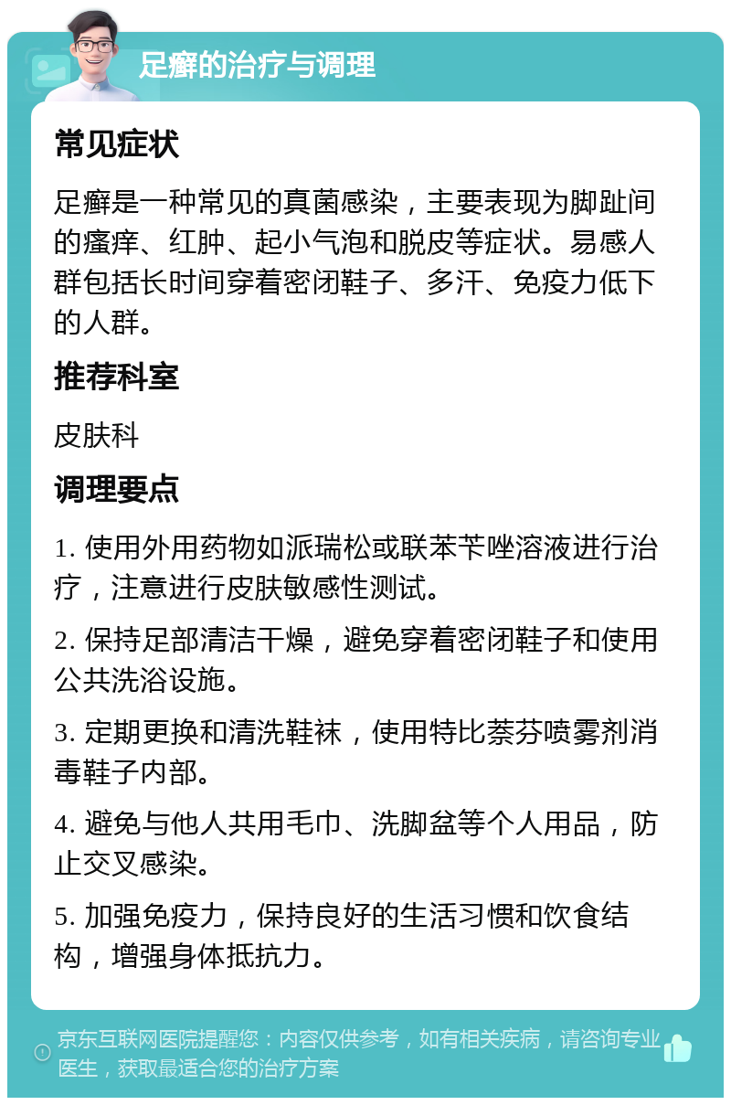 足癣的治疗与调理 常见症状 足癣是一种常见的真菌感染，主要表现为脚趾间的瘙痒、红肿、起小气泡和脱皮等症状。易感人群包括长时间穿着密闭鞋子、多汗、免疫力低下的人群。 推荐科室 皮肤科 调理要点 1. 使用外用药物如派瑞松或联苯苄唑溶液进行治疗，注意进行皮肤敏感性测试。 2. 保持足部清洁干燥，避免穿着密闭鞋子和使用公共洗浴设施。 3. 定期更换和清洗鞋袜，使用特比萘芬喷雾剂消毒鞋子内部。 4. 避免与他人共用毛巾、洗脚盆等个人用品，防止交叉感染。 5. 加强免疫力，保持良好的生活习惯和饮食结构，增强身体抵抗力。