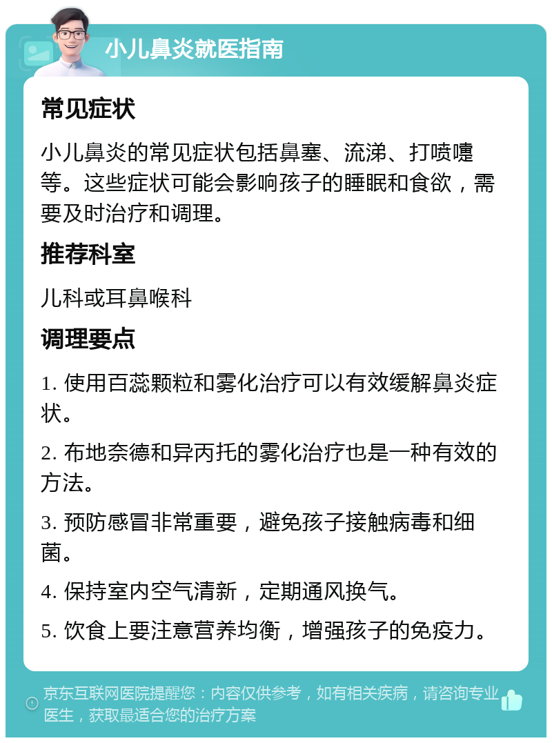 小儿鼻炎就医指南 常见症状 小儿鼻炎的常见症状包括鼻塞、流涕、打喷嚏等。这些症状可能会影响孩子的睡眠和食欲，需要及时治疗和调理。 推荐科室 儿科或耳鼻喉科 调理要点 1. 使用百蕊颗粒和雾化治疗可以有效缓解鼻炎症状。 2. 布地奈德和异丙托的雾化治疗也是一种有效的方法。 3. 预防感冒非常重要，避免孩子接触病毒和细菌。 4. 保持室内空气清新，定期通风换气。 5. 饮食上要注意营养均衡，增强孩子的免疫力。