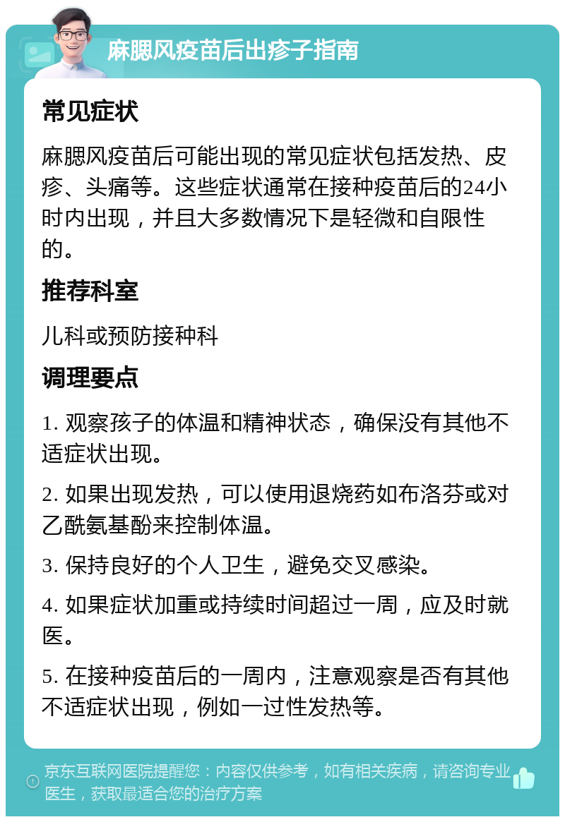 麻腮风疫苗后出疹子指南 常见症状 麻腮风疫苗后可能出现的常见症状包括发热、皮疹、头痛等。这些症状通常在接种疫苗后的24小时内出现，并且大多数情况下是轻微和自限性的。 推荐科室 儿科或预防接种科 调理要点 1. 观察孩子的体温和精神状态，确保没有其他不适症状出现。 2. 如果出现发热，可以使用退烧药如布洛芬或对乙酰氨基酚来控制体温。 3. 保持良好的个人卫生，避免交叉感染。 4. 如果症状加重或持续时间超过一周，应及时就医。 5. 在接种疫苗后的一周内，注意观察是否有其他不适症状出现，例如一过性发热等。