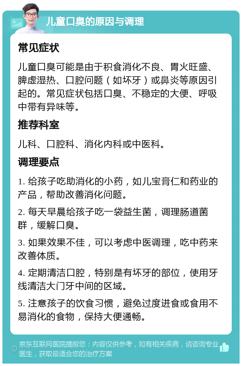 儿童口臭的原因与调理 常见症状 儿童口臭可能是由于积食消化不良、胃火旺盛、脾虚湿热、口腔问题（如坏牙）或鼻炎等原因引起的。常见症状包括口臭、不稳定的大便、呼吸中带有异味等。 推荐科室 儿科、口腔科、消化内科或中医科。 调理要点 1. 给孩子吃助消化的小药，如儿宝膏仁和药业的产品，帮助改善消化问题。 2. 每天早晨给孩子吃一袋益生菌，调理肠道菌群，缓解口臭。 3. 如果效果不佳，可以考虑中医调理，吃中药来改善体质。 4. 定期清洁口腔，特别是有坏牙的部位，使用牙线清洁大门牙中间的区域。 5. 注意孩子的饮食习惯，避免过度进食或食用不易消化的食物，保持大便通畅。