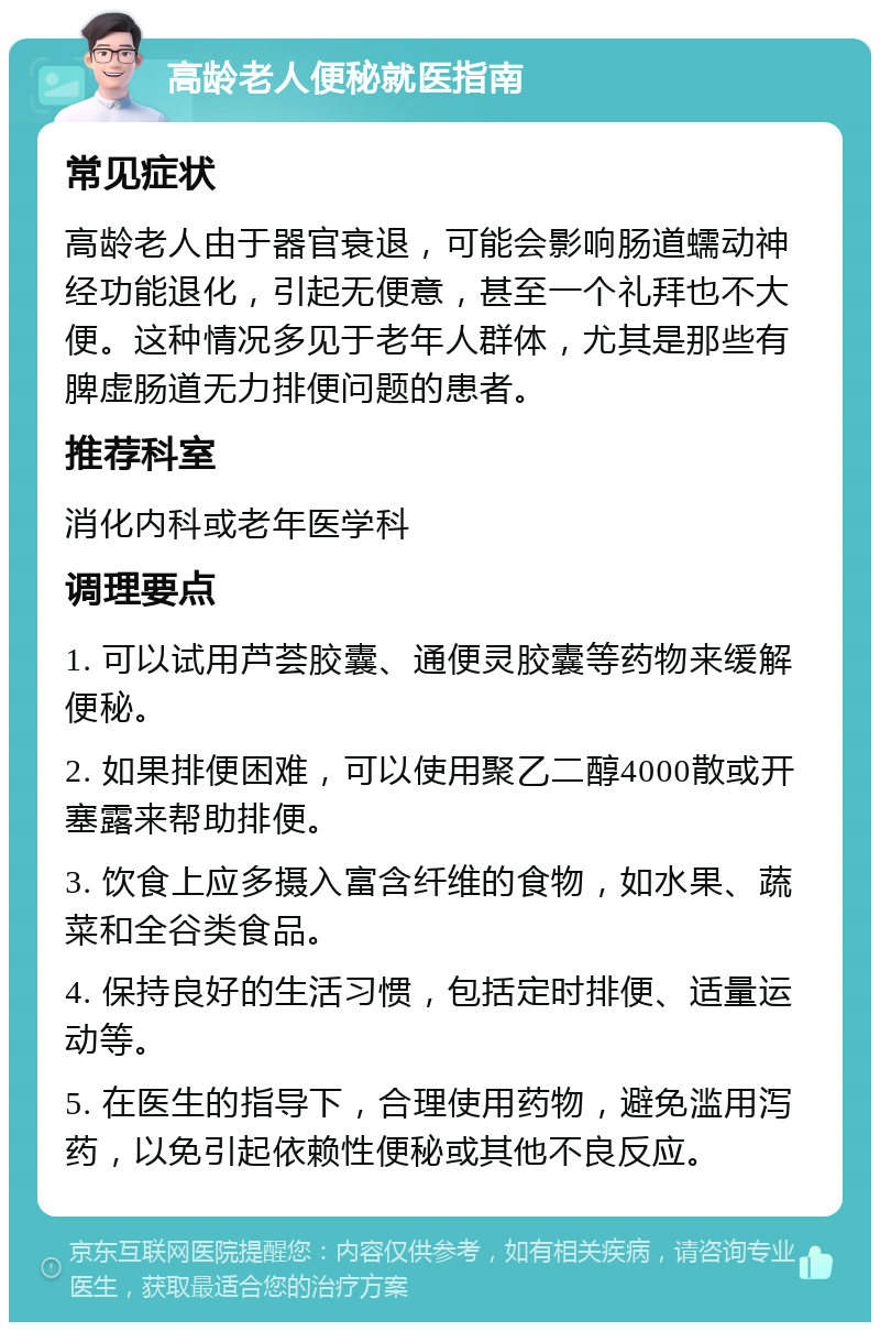 高龄老人便秘就医指南 常见症状 高龄老人由于器官衰退，可能会影响肠道蠕动神经功能退化，引起无便意，甚至一个礼拜也不大便。这种情况多见于老年人群体，尤其是那些有脾虚肠道无力排便问题的患者。 推荐科室 消化内科或老年医学科 调理要点 1. 可以试用芦荟胶囊、通便灵胶囊等药物来缓解便秘。 2. 如果排便困难，可以使用聚乙二醇4000散或开塞露来帮助排便。 3. 饮食上应多摄入富含纤维的食物，如水果、蔬菜和全谷类食品。 4. 保持良好的生活习惯，包括定时排便、适量运动等。 5. 在医生的指导下，合理使用药物，避免滥用泻药，以免引起依赖性便秘或其他不良反应。