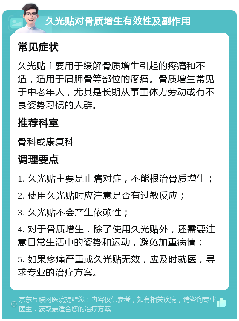 久光贴对骨质增生有效性及副作用 常见症状 久光贴主要用于缓解骨质增生引起的疼痛和不适，适用于肩胛骨等部位的疼痛。骨质增生常见于中老年人，尤其是长期从事重体力劳动或有不良姿势习惯的人群。 推荐科室 骨科或康复科 调理要点 1. 久光贴主要是止痛对症，不能根治骨质增生； 2. 使用久光贴时应注意是否有过敏反应； 3. 久光贴不会产生依赖性； 4. 对于骨质增生，除了使用久光贴外，还需要注意日常生活中的姿势和运动，避免加重病情； 5. 如果疼痛严重或久光贴无效，应及时就医，寻求专业的治疗方案。