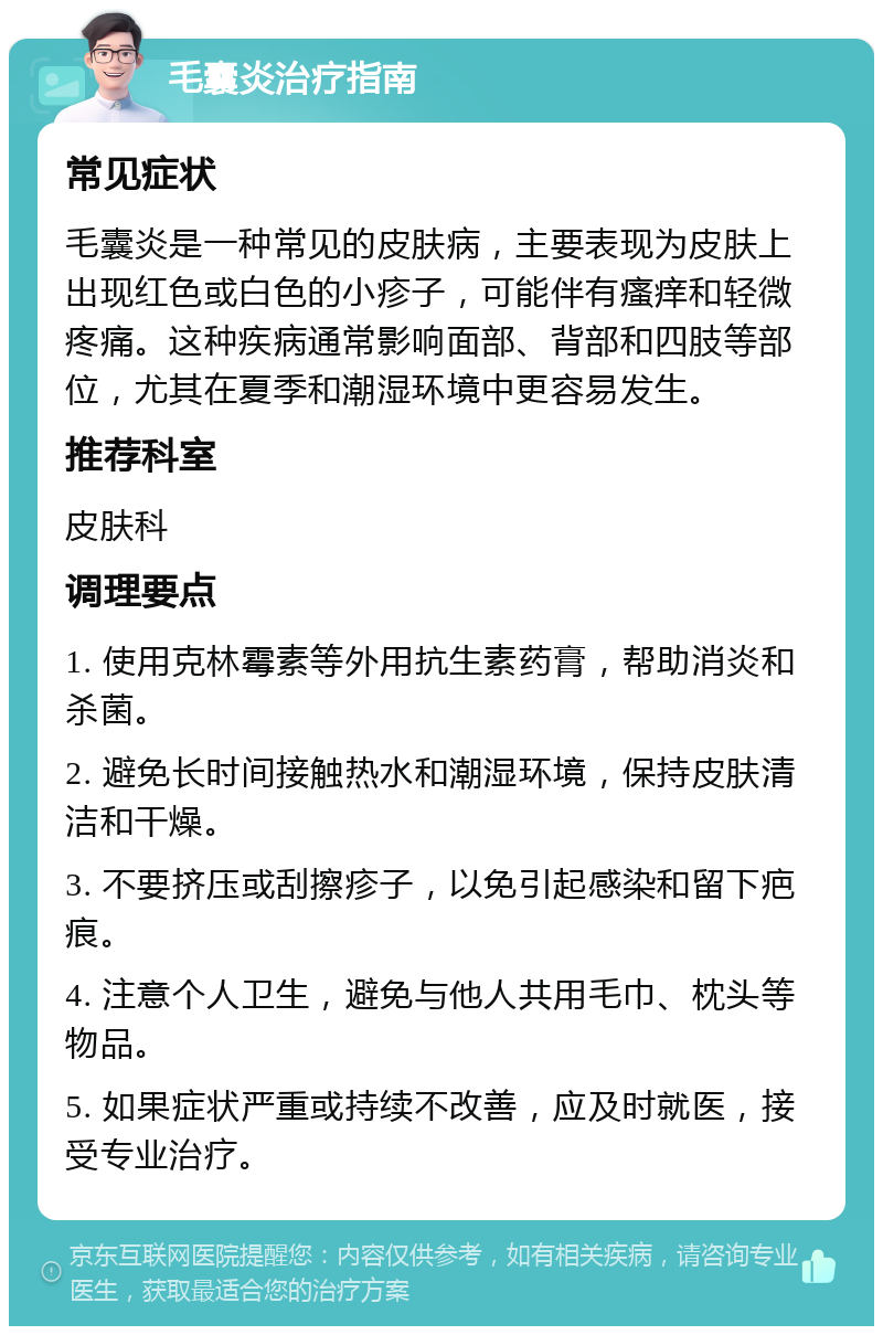 毛囊炎治疗指南 常见症状 毛囊炎是一种常见的皮肤病，主要表现为皮肤上出现红色或白色的小疹子，可能伴有瘙痒和轻微疼痛。这种疾病通常影响面部、背部和四肢等部位，尤其在夏季和潮湿环境中更容易发生。 推荐科室 皮肤科 调理要点 1. 使用克林霉素等外用抗生素药膏，帮助消炎和杀菌。 2. 避免长时间接触热水和潮湿环境，保持皮肤清洁和干燥。 3. 不要挤压或刮擦疹子，以免引起感染和留下疤痕。 4. 注意个人卫生，避免与他人共用毛巾、枕头等物品。 5. 如果症状严重或持续不改善，应及时就医，接受专业治疗。