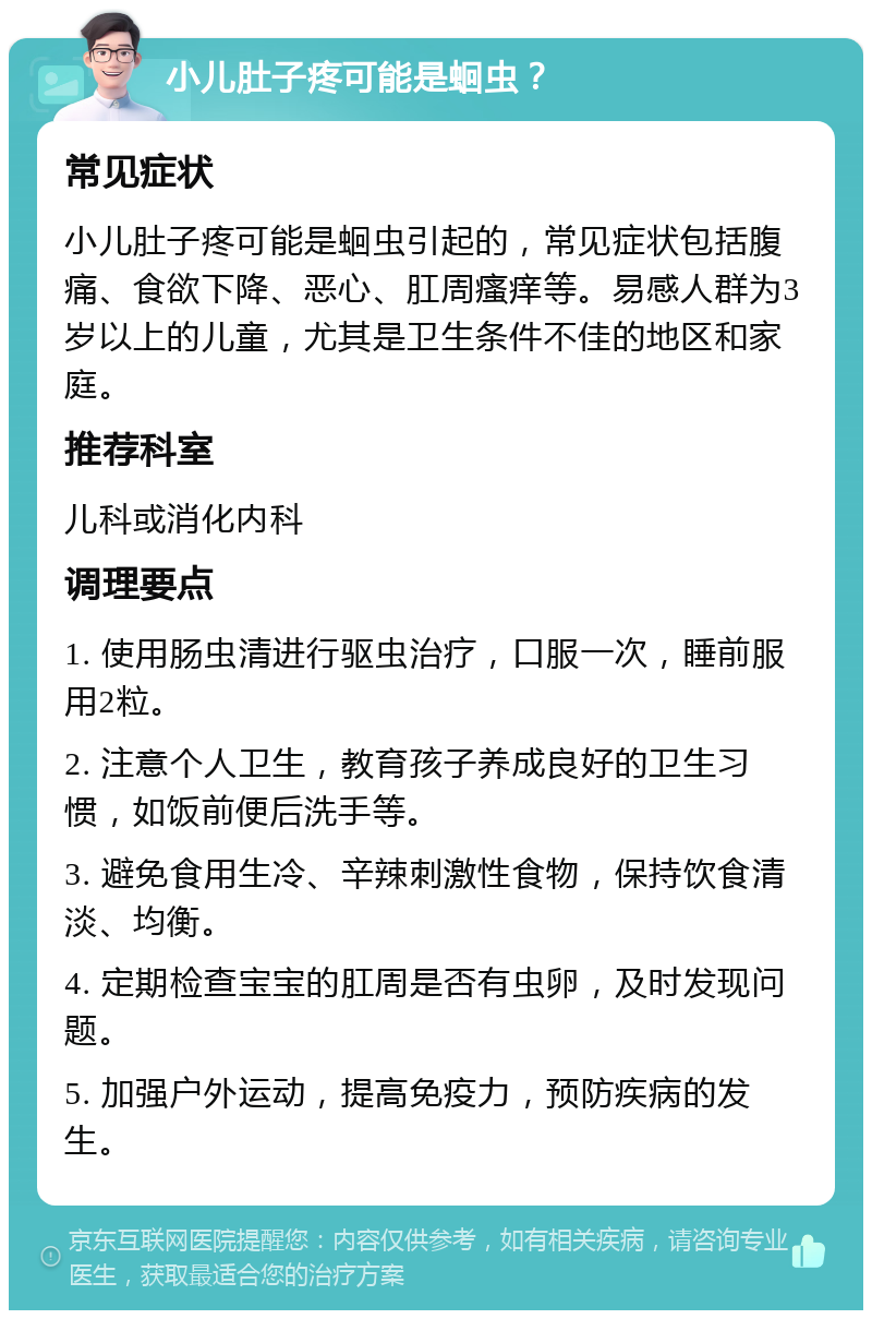 小儿肚子疼可能是蛔虫？ 常见症状 小儿肚子疼可能是蛔虫引起的，常见症状包括腹痛、食欲下降、恶心、肛周瘙痒等。易感人群为3岁以上的儿童，尤其是卫生条件不佳的地区和家庭。 推荐科室 儿科或消化内科 调理要点 1. 使用肠虫清进行驱虫治疗，口服一次，睡前服用2粒。 2. 注意个人卫生，教育孩子养成良好的卫生习惯，如饭前便后洗手等。 3. 避免食用生冷、辛辣刺激性食物，保持饮食清淡、均衡。 4. 定期检查宝宝的肛周是否有虫卵，及时发现问题。 5. 加强户外运动，提高免疫力，预防疾病的发生。