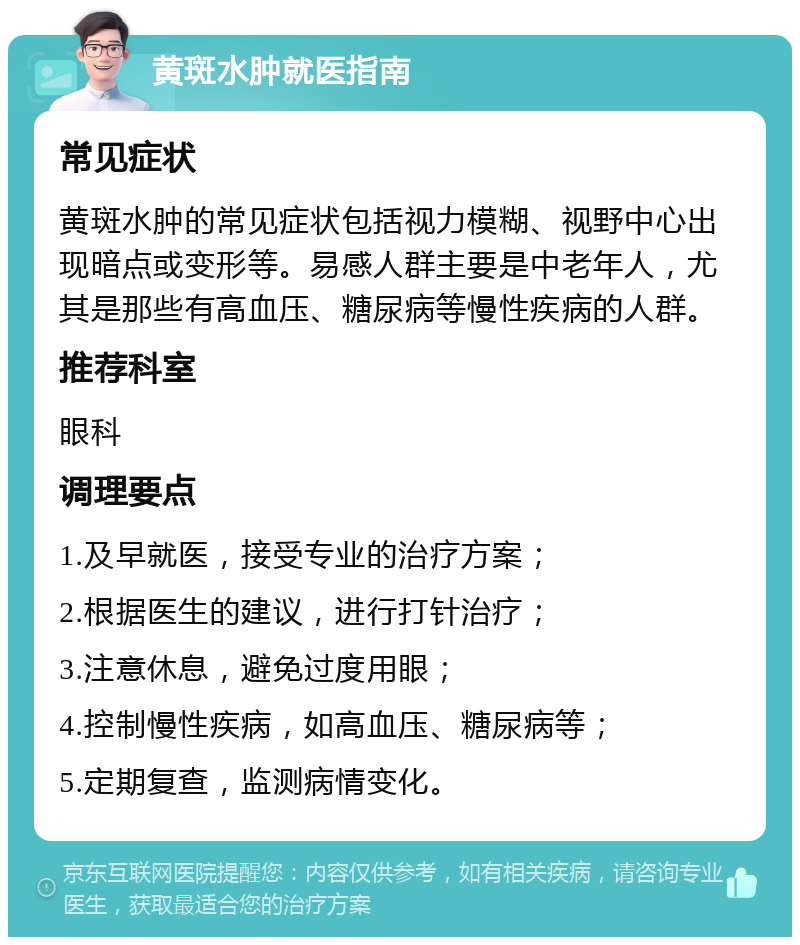 黄斑水肿就医指南 常见症状 黄斑水肿的常见症状包括视力模糊、视野中心出现暗点或变形等。易感人群主要是中老年人，尤其是那些有高血压、糖尿病等慢性疾病的人群。 推荐科室 眼科 调理要点 1.及早就医，接受专业的治疗方案； 2.根据医生的建议，进行打针治疗； 3.注意休息，避免过度用眼； 4.控制慢性疾病，如高血压、糖尿病等； 5.定期复查，监测病情变化。