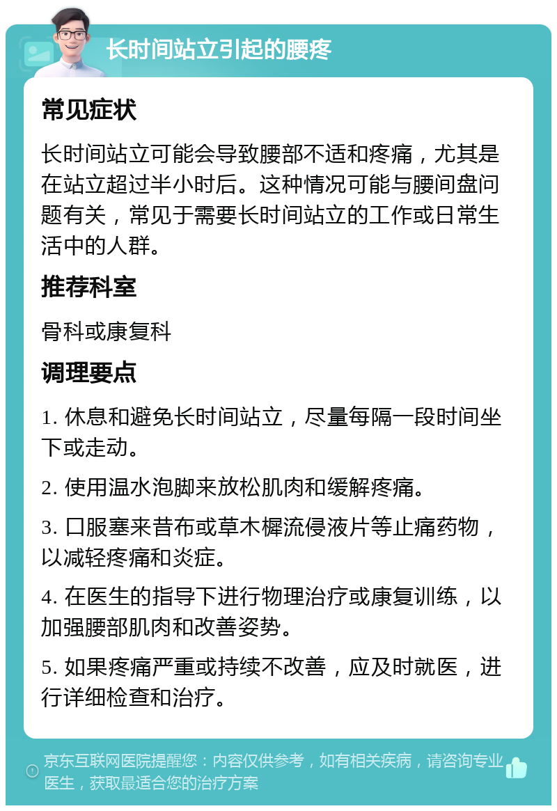 长时间站立引起的腰疼 常见症状 长时间站立可能会导致腰部不适和疼痛，尤其是在站立超过半小时后。这种情况可能与腰间盘问题有关，常见于需要长时间站立的工作或日常生活中的人群。 推荐科室 骨科或康复科 调理要点 1. 休息和避免长时间站立，尽量每隔一段时间坐下或走动。 2. 使用温水泡脚来放松肌肉和缓解疼痛。 3. 口服塞来昔布或草木樨流侵液片等止痛药物，以减轻疼痛和炎症。 4. 在医生的指导下进行物理治疗或康复训练，以加强腰部肌肉和改善姿势。 5. 如果疼痛严重或持续不改善，应及时就医，进行详细检查和治疗。