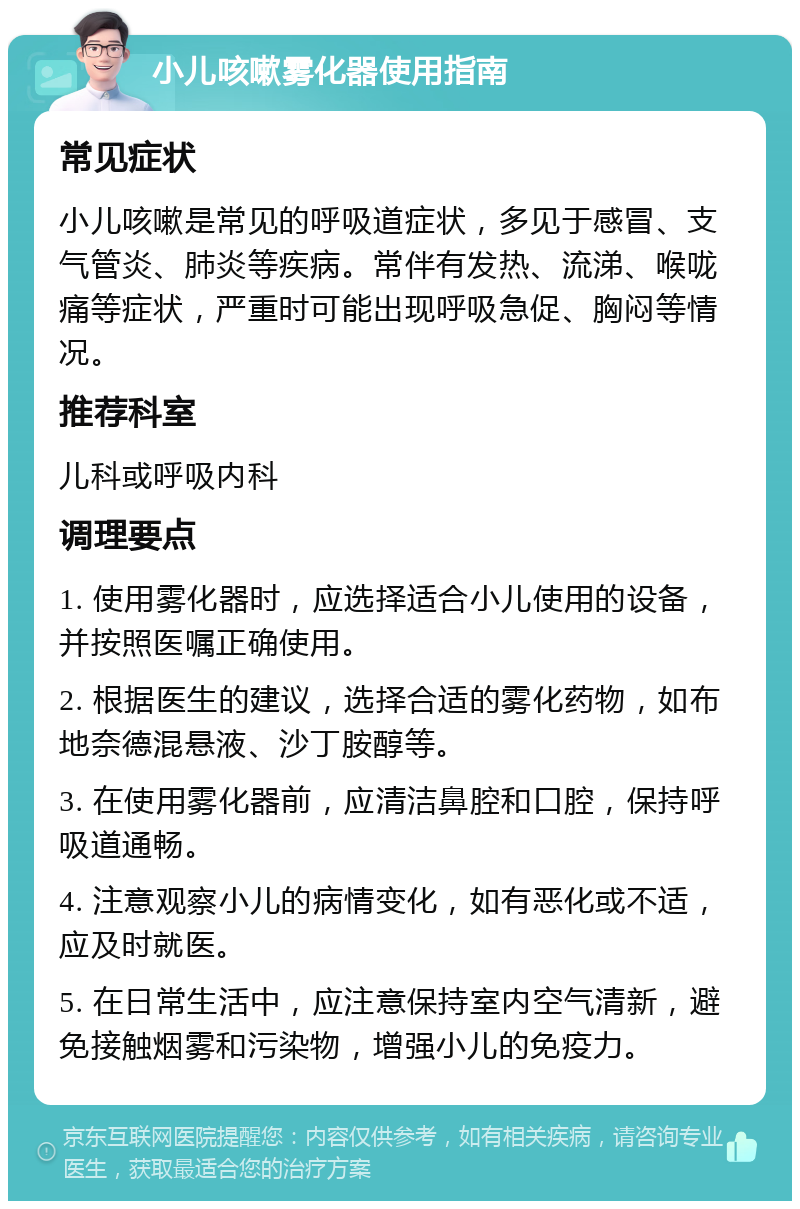 小儿咳嗽雾化器使用指南 常见症状 小儿咳嗽是常见的呼吸道症状，多见于感冒、支气管炎、肺炎等疾病。常伴有发热、流涕、喉咙痛等症状，严重时可能出现呼吸急促、胸闷等情况。 推荐科室 儿科或呼吸内科 调理要点 1. 使用雾化器时，应选择适合小儿使用的设备，并按照医嘱正确使用。 2. 根据医生的建议，选择合适的雾化药物，如布地奈德混悬液、沙丁胺醇等。 3. 在使用雾化器前，应清洁鼻腔和口腔，保持呼吸道通畅。 4. 注意观察小儿的病情变化，如有恶化或不适，应及时就医。 5. 在日常生活中，应注意保持室内空气清新，避免接触烟雾和污染物，增强小儿的免疫力。