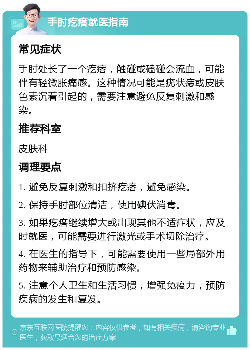 手肘疙瘩就医指南 常见症状 手肘处长了一个疙瘩，触碰或磕碰会流血，可能伴有轻微胀痛感。这种情况可能是疣状痣或皮肤色素沉着引起的，需要注意避免反复刺激和感染。 推荐科室 皮肤科 调理要点 1. 避免反复刺激和扣挤疙瘩，避免感染。 2. 保持手肘部位清洁，使用碘伏消毒。 3. 如果疙瘩继续增大或出现其他不适症状，应及时就医，可能需要进行激光或手术切除治疗。 4. 在医生的指导下，可能需要使用一些局部外用药物来辅助治疗和预防感染。 5. 注意个人卫生和生活习惯，增强免疫力，预防疾病的发生和复发。