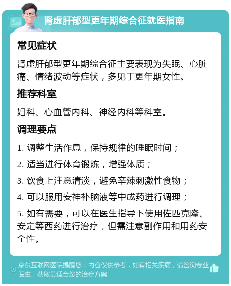 肾虚肝郁型更年期综合征就医指南 常见症状 肾虚肝郁型更年期综合征主要表现为失眠、心脏痛、情绪波动等症状，多见于更年期女性。 推荐科室 妇科、心血管内科、神经内科等科室。 调理要点 1. 调整生活作息，保持规律的睡眠时间； 2. 适当进行体育锻炼，增强体质； 3. 饮食上注意清淡，避免辛辣刺激性食物； 4. 可以服用安神补脑液等中成药进行调理； 5. 如有需要，可以在医生指导下使用佐匹克隆、安定等西药进行治疗，但需注意副作用和用药安全性。