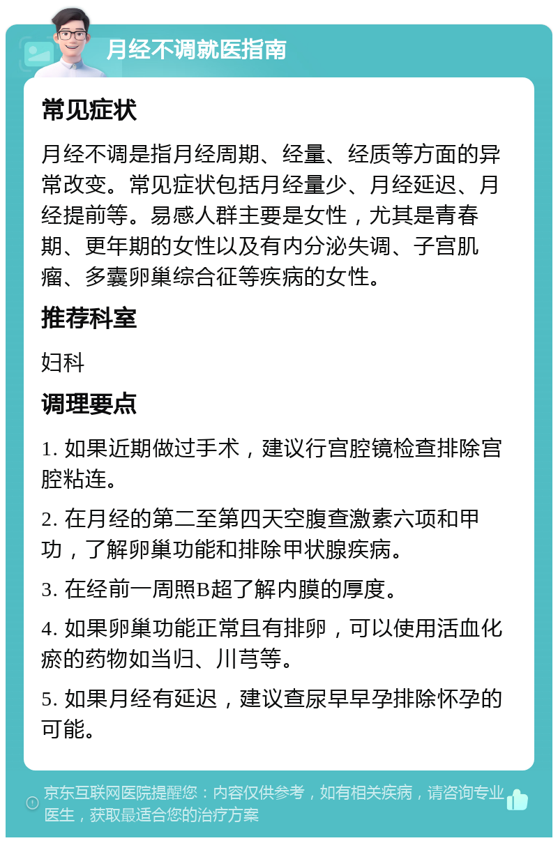 月经不调就医指南 常见症状 月经不调是指月经周期、经量、经质等方面的异常改变。常见症状包括月经量少、月经延迟、月经提前等。易感人群主要是女性，尤其是青春期、更年期的女性以及有内分泌失调、子宫肌瘤、多囊卵巢综合征等疾病的女性。 推荐科室 妇科 调理要点 1. 如果近期做过手术，建议行宫腔镜检查排除宫腔粘连。 2. 在月经的第二至第四天空腹查激素六项和甲功，了解卵巢功能和排除甲状腺疾病。 3. 在经前一周照B超了解内膜的厚度。 4. 如果卵巢功能正常且有排卵，可以使用活血化瘀的药物如当归、川芎等。 5. 如果月经有延迟，建议查尿早早孕排除怀孕的可能。