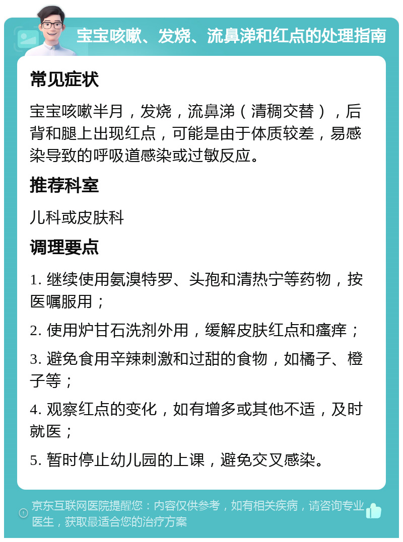 宝宝咳嗽、发烧、流鼻涕和红点的处理指南 常见症状 宝宝咳嗽半月，发烧，流鼻涕（清稠交替），后背和腿上出现红点，可能是由于体质较差，易感染导致的呼吸道感染或过敏反应。 推荐科室 儿科或皮肤科 调理要点 1. 继续使用氨溴特罗、头孢和清热宁等药物，按医嘱服用； 2. 使用炉甘石洗剂外用，缓解皮肤红点和瘙痒； 3. 避免食用辛辣刺激和过甜的食物，如橘子、橙子等； 4. 观察红点的变化，如有增多或其他不适，及时就医； 5. 暂时停止幼儿园的上课，避免交叉感染。