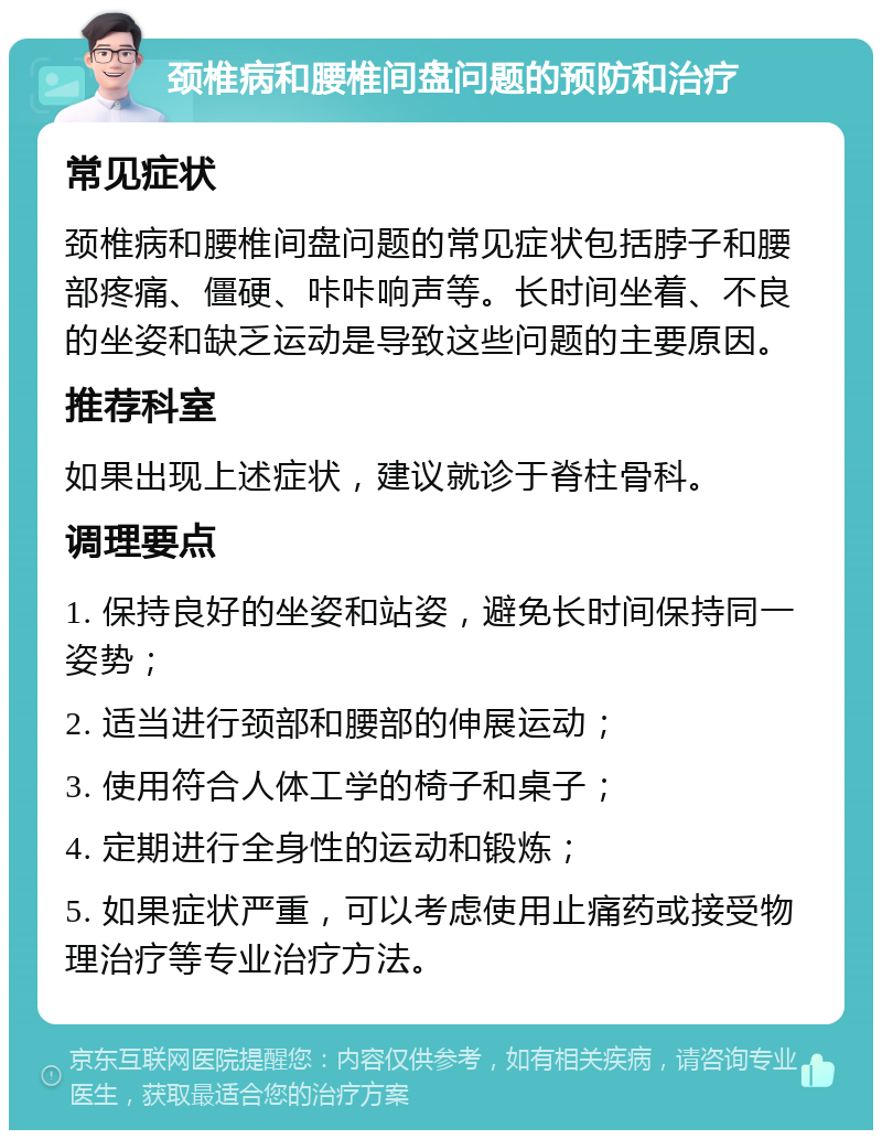 颈椎病和腰椎间盘问题的预防和治疗 常见症状 颈椎病和腰椎间盘问题的常见症状包括脖子和腰部疼痛、僵硬、咔咔响声等。长时间坐着、不良的坐姿和缺乏运动是导致这些问题的主要原因。 推荐科室 如果出现上述症状，建议就诊于脊柱骨科。 调理要点 1. 保持良好的坐姿和站姿，避免长时间保持同一姿势； 2. 适当进行颈部和腰部的伸展运动； 3. 使用符合人体工学的椅子和桌子； 4. 定期进行全身性的运动和锻炼； 5. 如果症状严重，可以考虑使用止痛药或接受物理治疗等专业治疗方法。