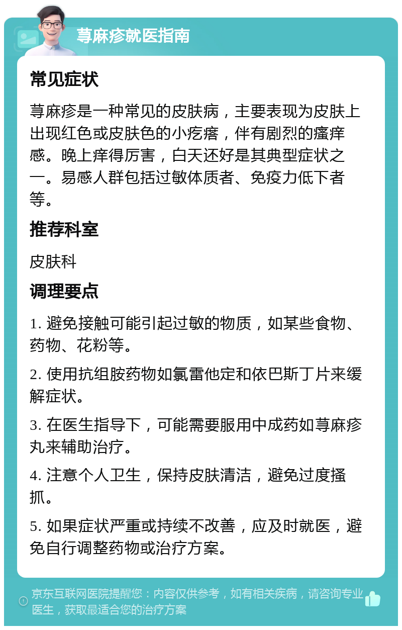 荨麻疹就医指南 常见症状 荨麻疹是一种常见的皮肤病，主要表现为皮肤上出现红色或皮肤色的小疙瘩，伴有剧烈的瘙痒感。晚上痒得厉害，白天还好是其典型症状之一。易感人群包括过敏体质者、免疫力低下者等。 推荐科室 皮肤科 调理要点 1. 避免接触可能引起过敏的物质，如某些食物、药物、花粉等。 2. 使用抗组胺药物如氯雷他定和依巴斯丁片来缓解症状。 3. 在医生指导下，可能需要服用中成药如荨麻疹丸来辅助治疗。 4. 注意个人卫生，保持皮肤清洁，避免过度搔抓。 5. 如果症状严重或持续不改善，应及时就医，避免自行调整药物或治疗方案。