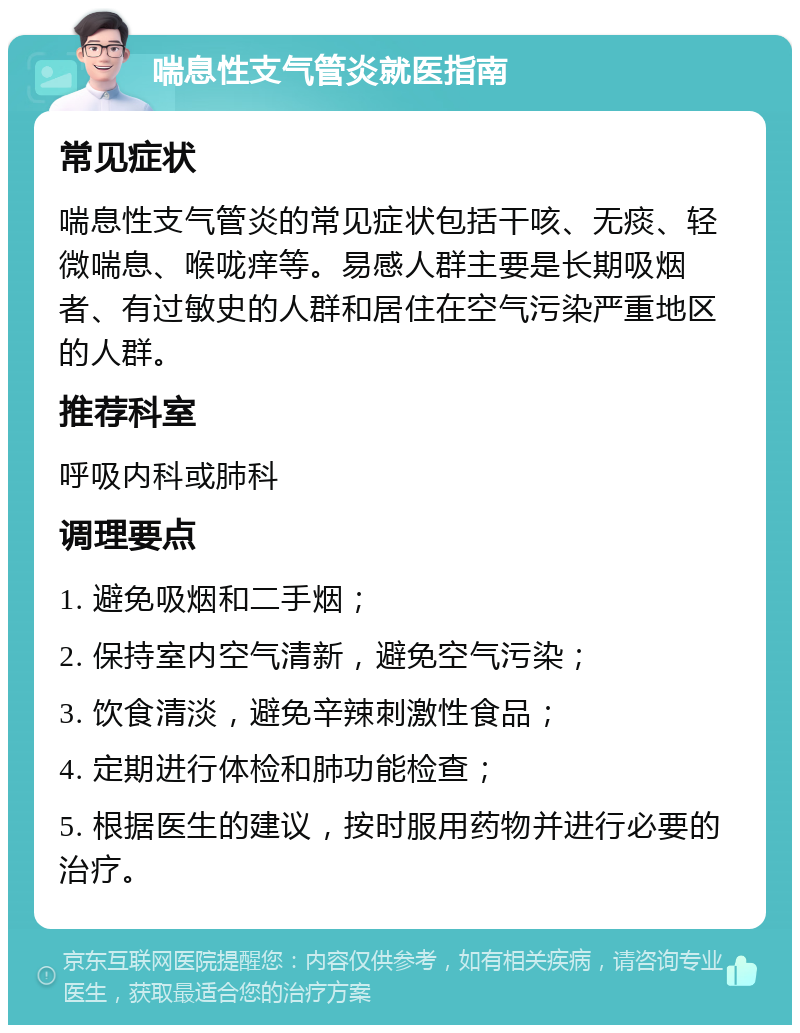 喘息性支气管炎就医指南 常见症状 喘息性支气管炎的常见症状包括干咳、无痰、轻微喘息、喉咙痒等。易感人群主要是长期吸烟者、有过敏史的人群和居住在空气污染严重地区的人群。 推荐科室 呼吸内科或肺科 调理要点 1. 避免吸烟和二手烟； 2. 保持室内空气清新，避免空气污染； 3. 饮食清淡，避免辛辣刺激性食品； 4. 定期进行体检和肺功能检查； 5. 根据医生的建议，按时服用药物并进行必要的治疗。