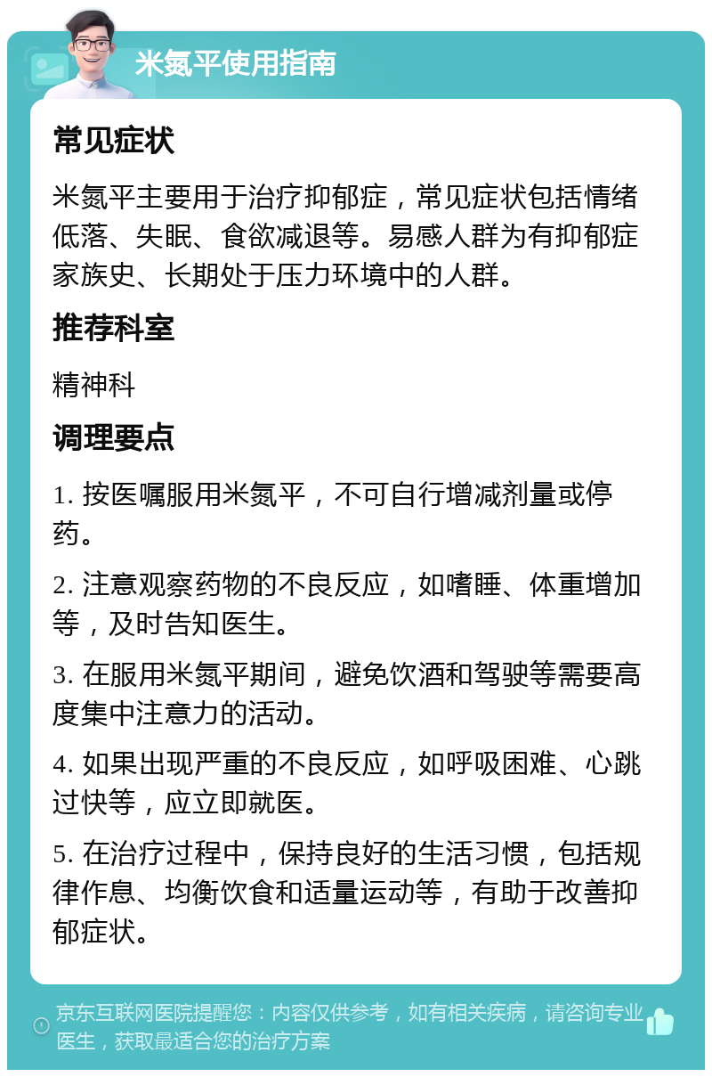 米氮平使用指南 常见症状 米氮平主要用于治疗抑郁症，常见症状包括情绪低落、失眠、食欲减退等。易感人群为有抑郁症家族史、长期处于压力环境中的人群。 推荐科室 精神科 调理要点 1. 按医嘱服用米氮平，不可自行增减剂量或停药。 2. 注意观察药物的不良反应，如嗜睡、体重增加等，及时告知医生。 3. 在服用米氮平期间，避免饮酒和驾驶等需要高度集中注意力的活动。 4. 如果出现严重的不良反应，如呼吸困难、心跳过快等，应立即就医。 5. 在治疗过程中，保持良好的生活习惯，包括规律作息、均衡饮食和适量运动等，有助于改善抑郁症状。