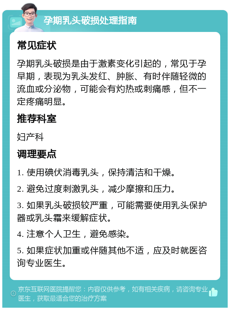 孕期乳头破损处理指南 常见症状 孕期乳头破损是由于激素变化引起的，常见于孕早期，表现为乳头发红、肿胀、有时伴随轻微的流血或分泌物，可能会有灼热或刺痛感，但不一定疼痛明显。 推荐科室 妇产科 调理要点 1. 使用碘伏消毒乳头，保持清洁和干燥。 2. 避免过度刺激乳头，减少摩擦和压力。 3. 如果乳头破损较严重，可能需要使用乳头保护器或乳头霜来缓解症状。 4. 注意个人卫生，避免感染。 5. 如果症状加重或伴随其他不适，应及时就医咨询专业医生。