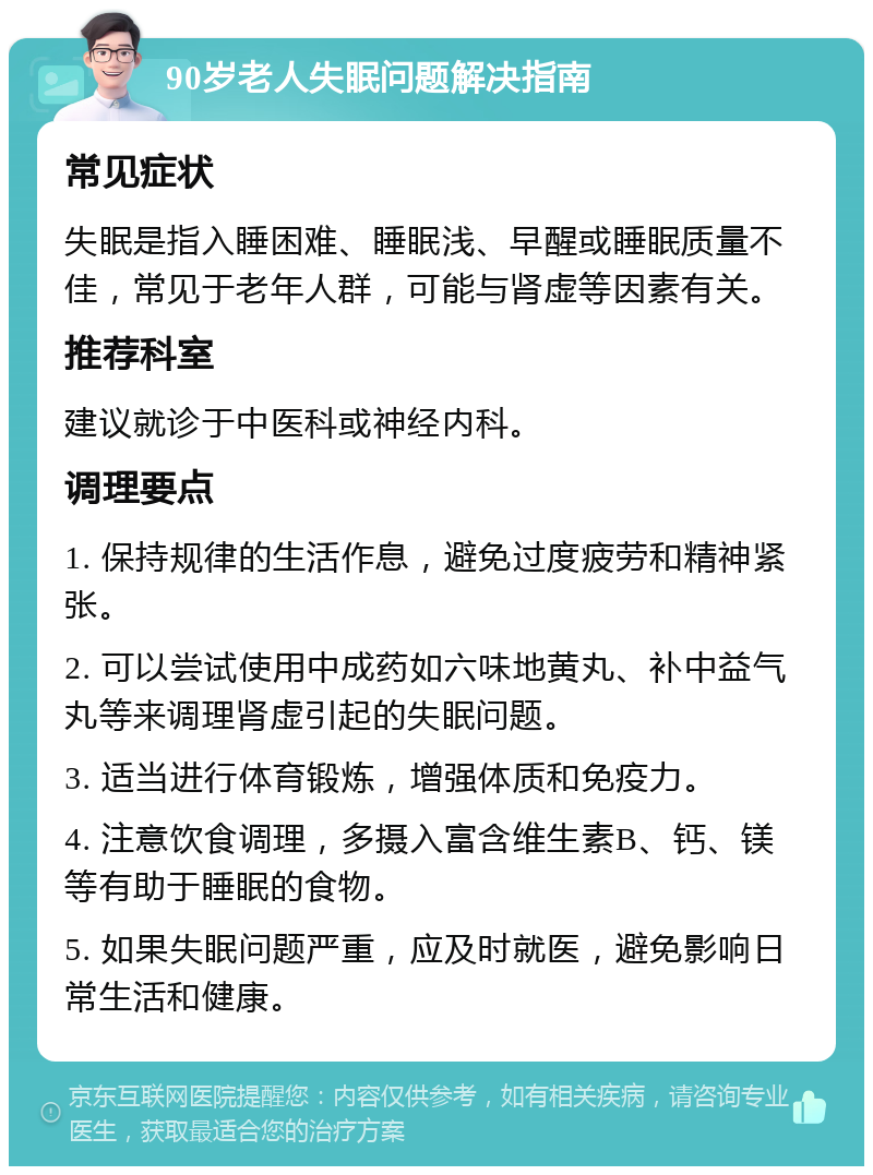 90岁老人失眠问题解决指南 常见症状 失眠是指入睡困难、睡眠浅、早醒或睡眠质量不佳，常见于老年人群，可能与肾虚等因素有关。 推荐科室 建议就诊于中医科或神经内科。 调理要点 1. 保持规律的生活作息，避免过度疲劳和精神紧张。 2. 可以尝试使用中成药如六味地黄丸、补中益气丸等来调理肾虚引起的失眠问题。 3. 适当进行体育锻炼，增强体质和免疫力。 4. 注意饮食调理，多摄入富含维生素B、钙、镁等有助于睡眠的食物。 5. 如果失眠问题严重，应及时就医，避免影响日常生活和健康。