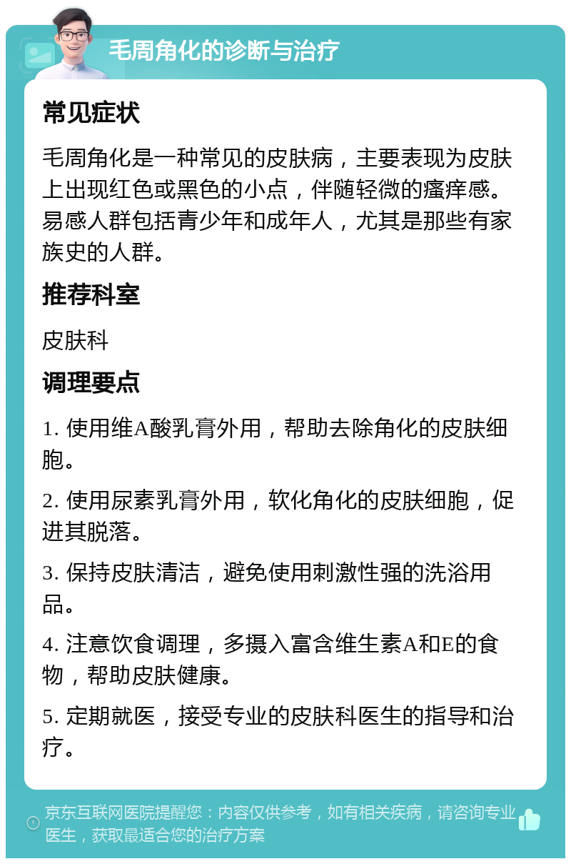 毛周角化的诊断与治疗 常见症状 毛周角化是一种常见的皮肤病，主要表现为皮肤上出现红色或黑色的小点，伴随轻微的瘙痒感。易感人群包括青少年和成年人，尤其是那些有家族史的人群。 推荐科室 皮肤科 调理要点 1. 使用维A酸乳膏外用，帮助去除角化的皮肤细胞。 2. 使用尿素乳膏外用，软化角化的皮肤细胞，促进其脱落。 3. 保持皮肤清洁，避免使用刺激性强的洗浴用品。 4. 注意饮食调理，多摄入富含维生素A和E的食物，帮助皮肤健康。 5. 定期就医，接受专业的皮肤科医生的指导和治疗。