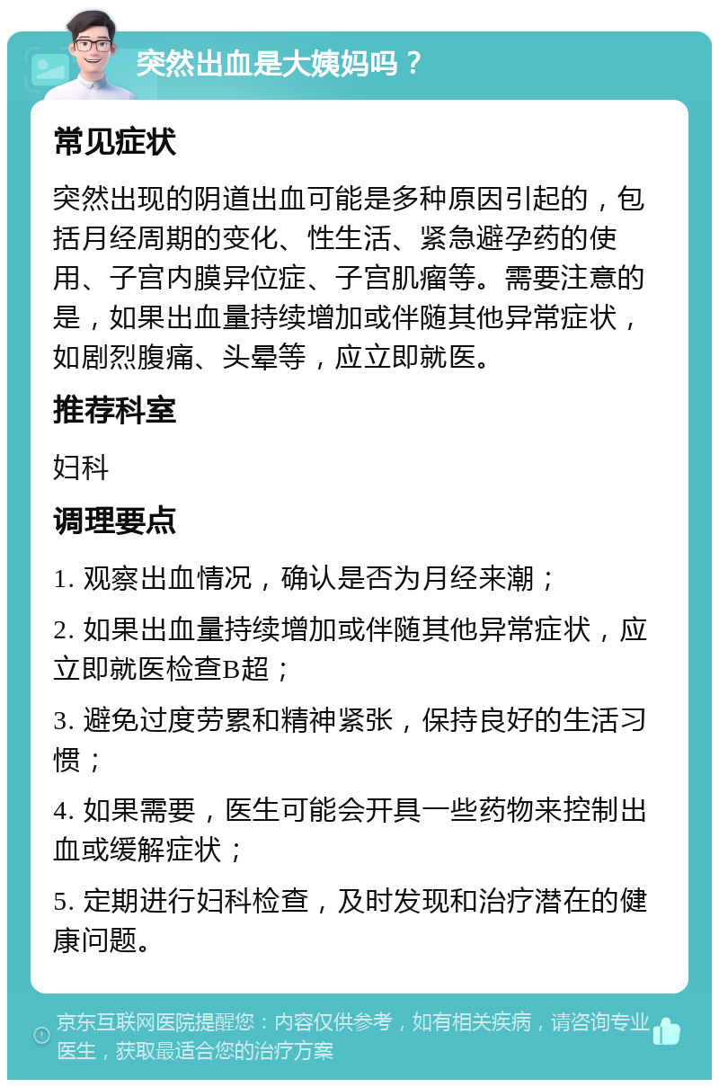 突然出血是大姨妈吗？ 常见症状 突然出现的阴道出血可能是多种原因引起的，包括月经周期的变化、性生活、紧急避孕药的使用、子宫内膜异位症、子宫肌瘤等。需要注意的是，如果出血量持续增加或伴随其他异常症状，如剧烈腹痛、头晕等，应立即就医。 推荐科室 妇科 调理要点 1. 观察出血情况，确认是否为月经来潮； 2. 如果出血量持续增加或伴随其他异常症状，应立即就医检查B超； 3. 避免过度劳累和精神紧张，保持良好的生活习惯； 4. 如果需要，医生可能会开具一些药物来控制出血或缓解症状； 5. 定期进行妇科检查，及时发现和治疗潜在的健康问题。