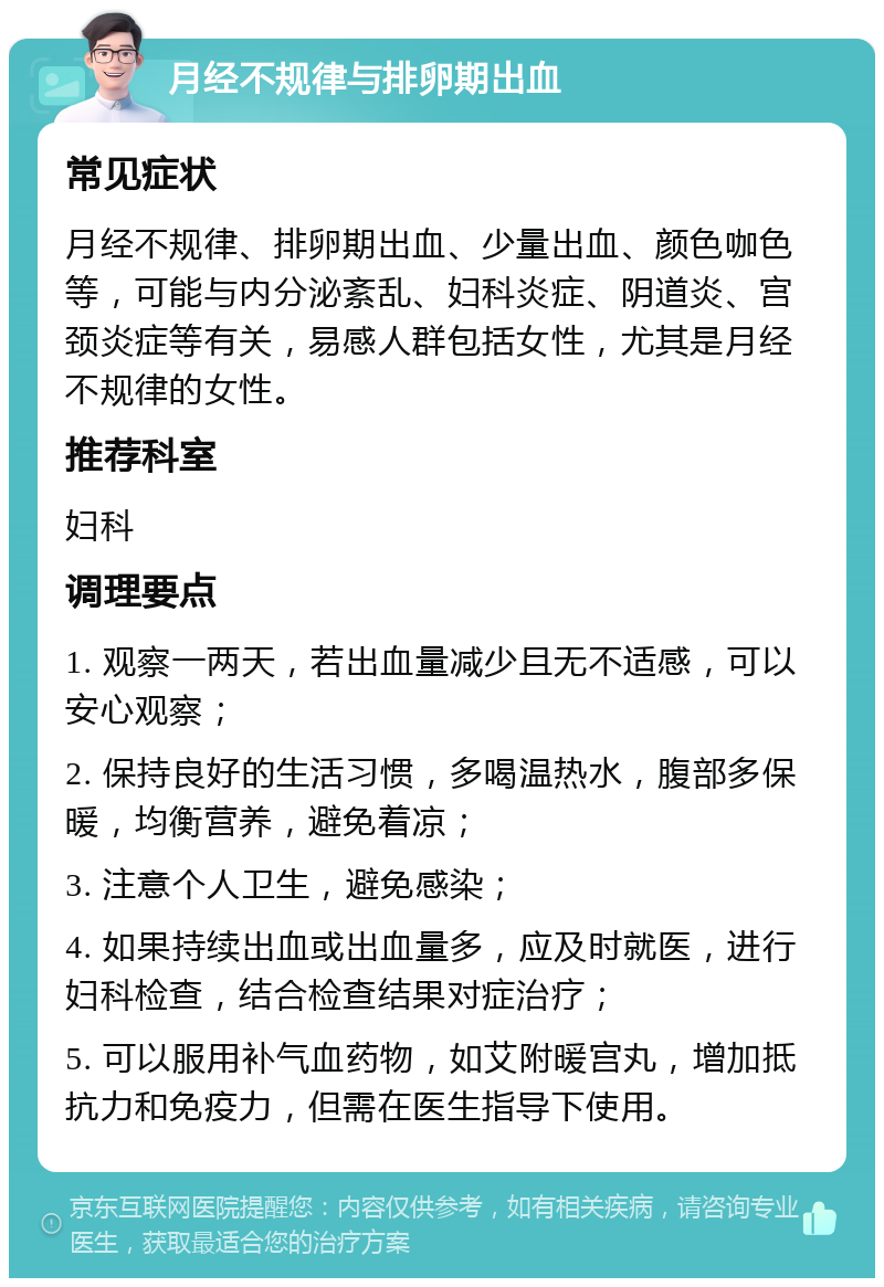 月经不规律与排卵期出血 常见症状 月经不规律、排卵期出血、少量出血、颜色咖色等，可能与内分泌紊乱、妇科炎症、阴道炎、宫颈炎症等有关，易感人群包括女性，尤其是月经不规律的女性。 推荐科室 妇科 调理要点 1. 观察一两天，若出血量减少且无不适感，可以安心观察； 2. 保持良好的生活习惯，多喝温热水，腹部多保暖，均衡营养，避免着凉； 3. 注意个人卫生，避免感染； 4. 如果持续出血或出血量多，应及时就医，进行妇科检查，结合检查结果对症治疗； 5. 可以服用补气血药物，如艾附暖宫丸，增加抵抗力和免疫力，但需在医生指导下使用。