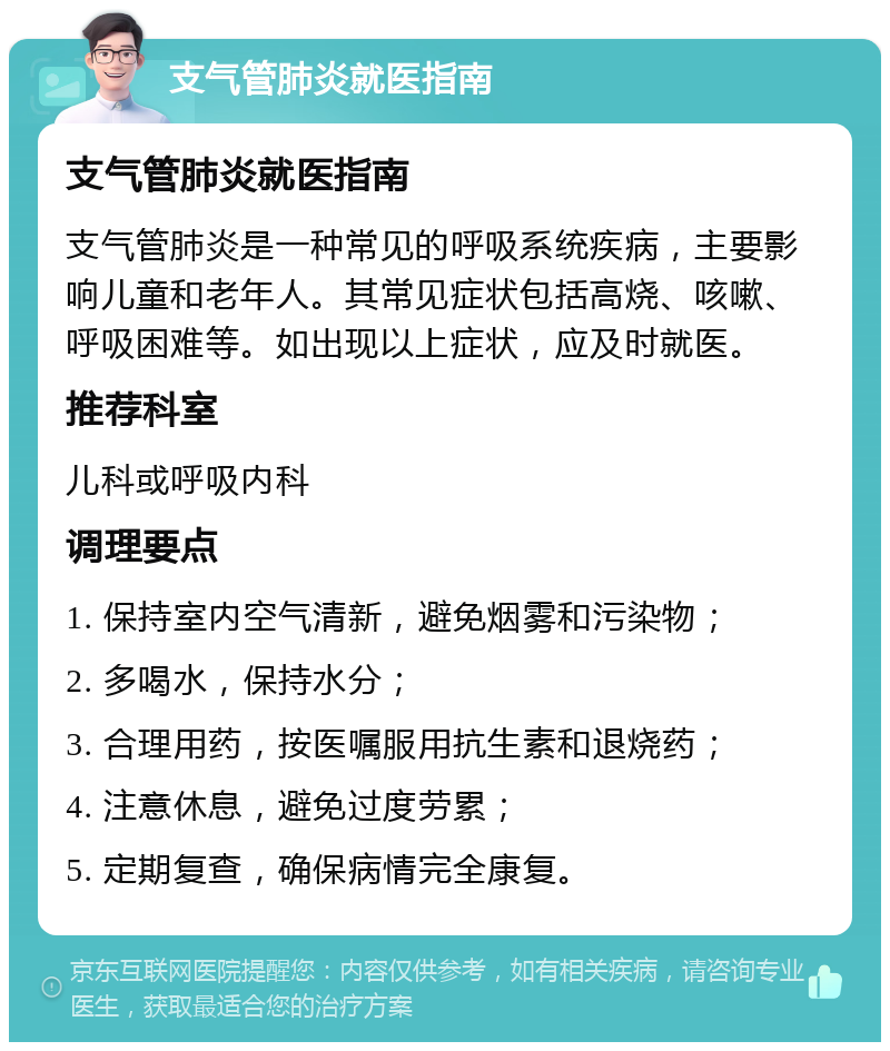 支气管肺炎就医指南 支气管肺炎就医指南 支气管肺炎是一种常见的呼吸系统疾病，主要影响儿童和老年人。其常见症状包括高烧、咳嗽、呼吸困难等。如出现以上症状，应及时就医。 推荐科室 儿科或呼吸内科 调理要点 1. 保持室内空气清新，避免烟雾和污染物； 2. 多喝水，保持水分； 3. 合理用药，按医嘱服用抗生素和退烧药； 4. 注意休息，避免过度劳累； 5. 定期复查，确保病情完全康复。