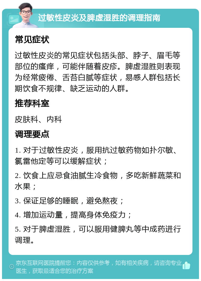 过敏性皮炎及脾虚湿胜的调理指南 常见症状 过敏性皮炎的常见症状包括头部、脖子、眉毛等部位的瘙痒，可能伴随着皮疹。脾虚湿胜则表现为经常疲倦、舌苔白腻等症状，易感人群包括长期饮食不规律、缺乏运动的人群。 推荐科室 皮肤科、内科 调理要点 1. 对于过敏性皮炎，服用抗过敏药物如扑尔敏、氯雷他定等可以缓解症状； 2. 饮食上应忌食油腻生冷食物，多吃新鲜蔬菜和水果； 3. 保证足够的睡眠，避免熬夜； 4. 增加运动量，提高身体免疫力； 5. 对于脾虚湿胜，可以服用健脾丸等中成药进行调理。