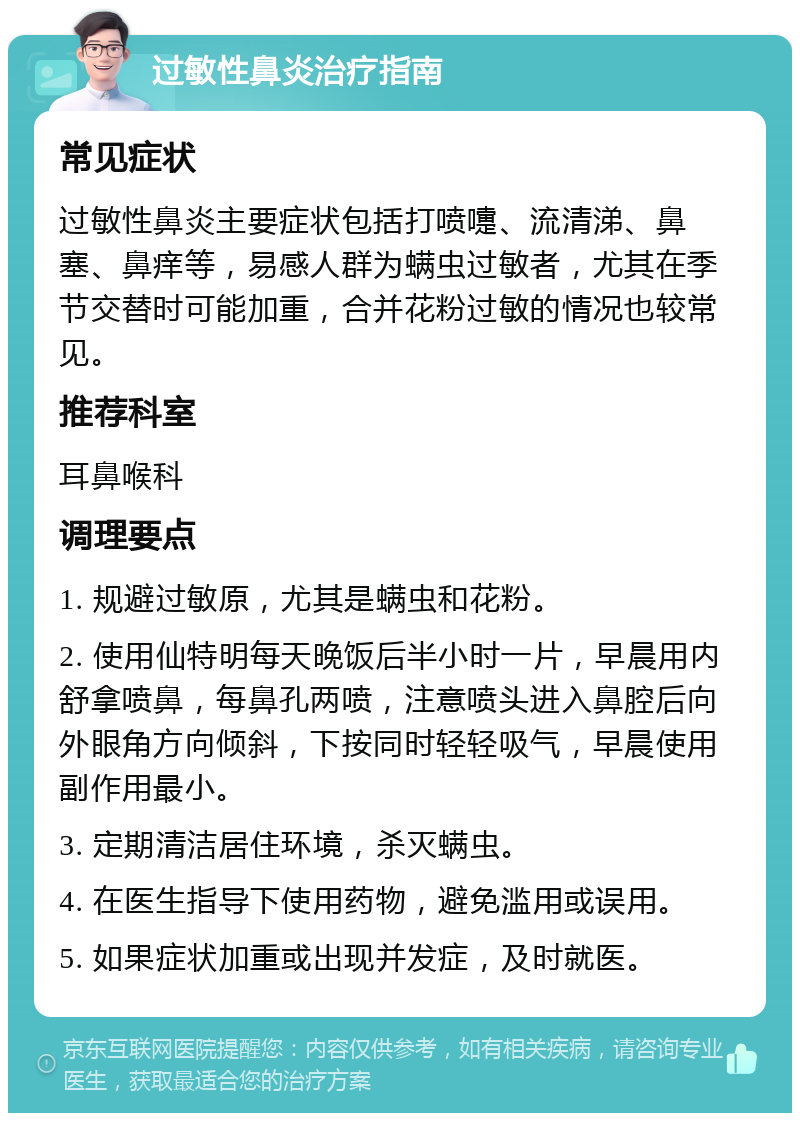 过敏性鼻炎治疗指南 常见症状 过敏性鼻炎主要症状包括打喷嚏、流清涕、鼻塞、鼻痒等，易感人群为螨虫过敏者，尤其在季节交替时可能加重，合并花粉过敏的情况也较常见。 推荐科室 耳鼻喉科 调理要点 1. 规避过敏原，尤其是螨虫和花粉。 2. 使用仙特明每天晚饭后半小时一片，早晨用内舒拿喷鼻，每鼻孔两喷，注意喷头进入鼻腔后向外眼角方向倾斜，下按同时轻轻吸气，早晨使用副作用最小。 3. 定期清洁居住环境，杀灭螨虫。 4. 在医生指导下使用药物，避免滥用或误用。 5. 如果症状加重或出现并发症，及时就医。