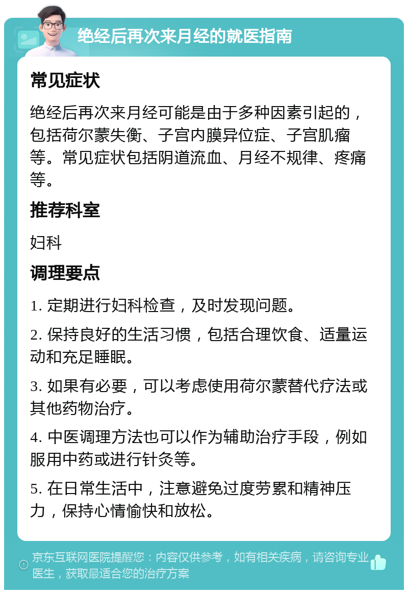 绝经后再次来月经的就医指南 常见症状 绝经后再次来月经可能是由于多种因素引起的，包括荷尔蒙失衡、子宫内膜异位症、子宫肌瘤等。常见症状包括阴道流血、月经不规律、疼痛等。 推荐科室 妇科 调理要点 1. 定期进行妇科检查，及时发现问题。 2. 保持良好的生活习惯，包括合理饮食、适量运动和充足睡眠。 3. 如果有必要，可以考虑使用荷尔蒙替代疗法或其他药物治疗。 4. 中医调理方法也可以作为辅助治疗手段，例如服用中药或进行针灸等。 5. 在日常生活中，注意避免过度劳累和精神压力，保持心情愉快和放松。