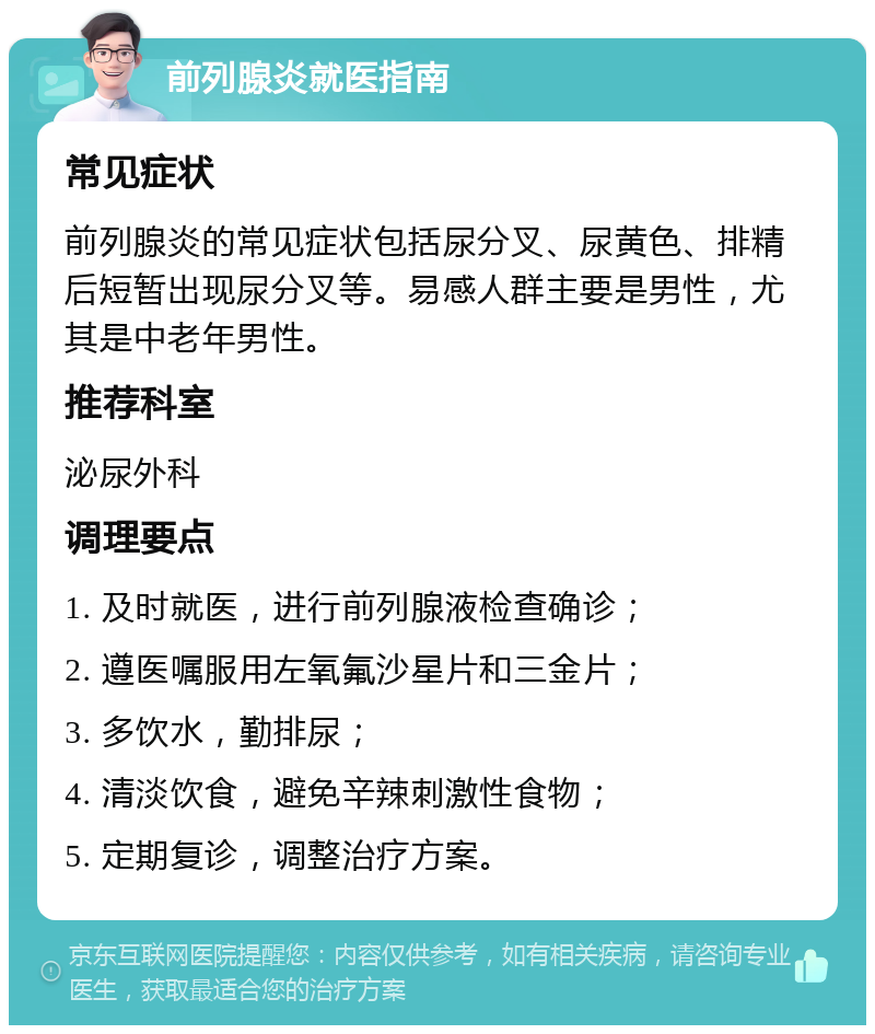 前列腺炎就医指南 常见症状 前列腺炎的常见症状包括尿分叉、尿黄色、排精后短暂出现尿分叉等。易感人群主要是男性，尤其是中老年男性。 推荐科室 泌尿外科 调理要点 1. 及时就医，进行前列腺液检查确诊； 2. 遵医嘱服用左氧氟沙星片和三金片； 3. 多饮水，勤排尿； 4. 清淡饮食，避免辛辣刺激性食物； 5. 定期复诊，调整治疗方案。