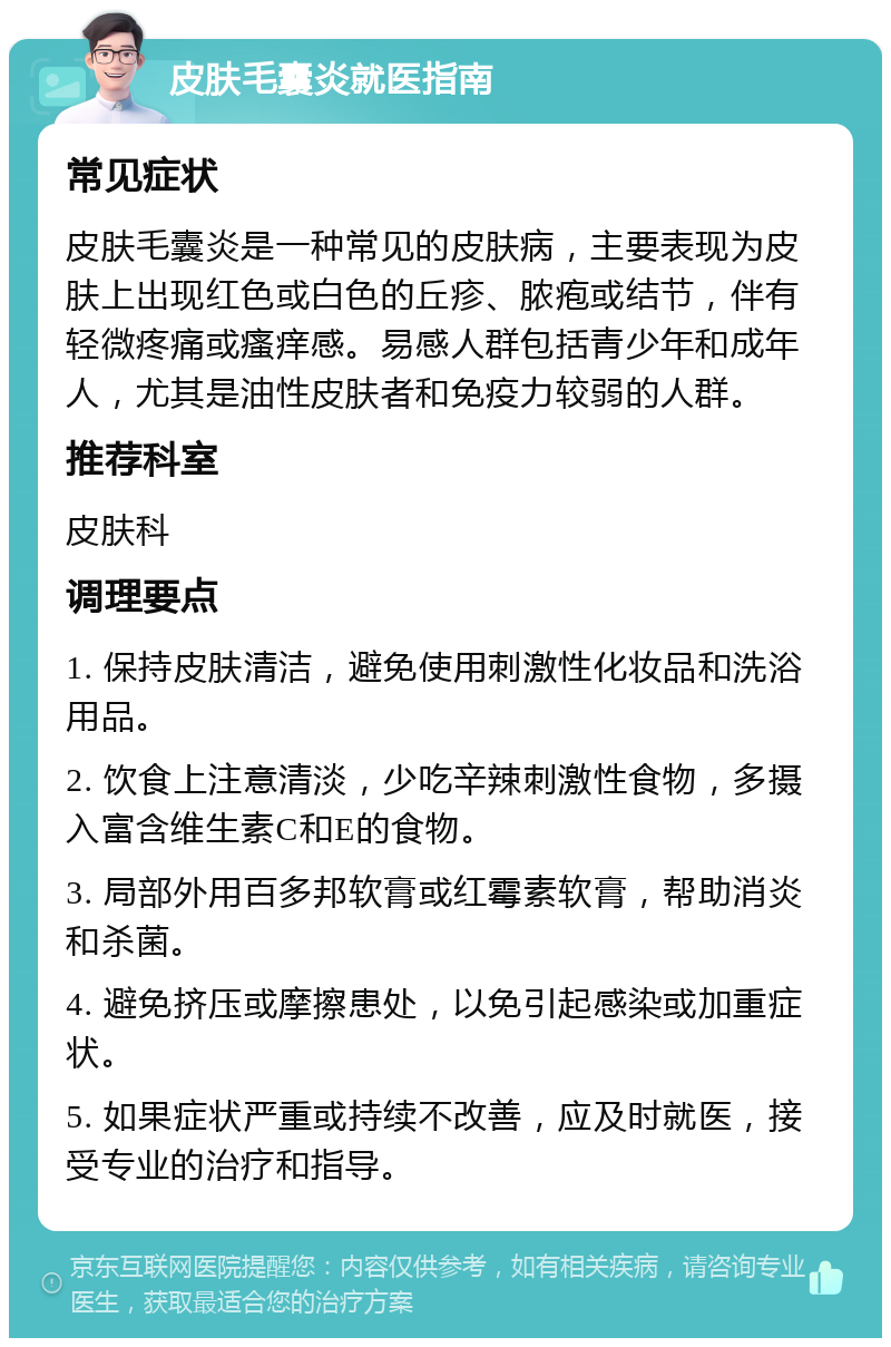 皮肤毛囊炎就医指南 常见症状 皮肤毛囊炎是一种常见的皮肤病，主要表现为皮肤上出现红色或白色的丘疹、脓疱或结节，伴有轻微疼痛或瘙痒感。易感人群包括青少年和成年人，尤其是油性皮肤者和免疫力较弱的人群。 推荐科室 皮肤科 调理要点 1. 保持皮肤清洁，避免使用刺激性化妆品和洗浴用品。 2. 饮食上注意清淡，少吃辛辣刺激性食物，多摄入富含维生素C和E的食物。 3. 局部外用百多邦软膏或红霉素软膏，帮助消炎和杀菌。 4. 避免挤压或摩擦患处，以免引起感染或加重症状。 5. 如果症状严重或持续不改善，应及时就医，接受专业的治疗和指导。