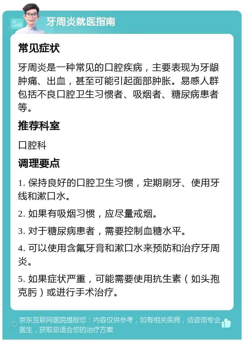 牙周炎就医指南 常见症状 牙周炎是一种常见的口腔疾病，主要表现为牙龈肿痛、出血，甚至可能引起面部肿胀。易感人群包括不良口腔卫生习惯者、吸烟者、糖尿病患者等。 推荐科室 口腔科 调理要点 1. 保持良好的口腔卫生习惯，定期刷牙、使用牙线和漱口水。 2. 如果有吸烟习惯，应尽量戒烟。 3. 对于糖尿病患者，需要控制血糖水平。 4. 可以使用含氟牙膏和漱口水来预防和治疗牙周炎。 5. 如果症状严重，可能需要使用抗生素（如头孢克肟）或进行手术治疗。