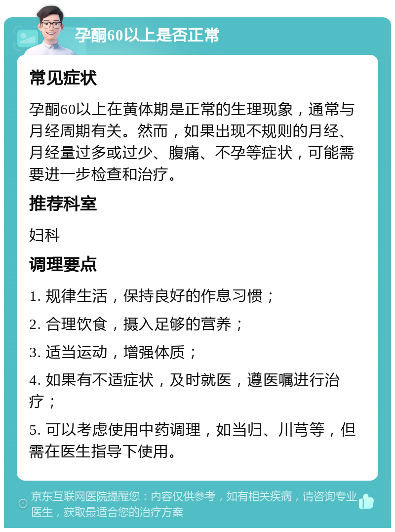 孕酮60以上是否正常 常见症状 孕酮60以上在黄体期是正常的生理现象，通常与月经周期有关。然而，如果出现不规则的月经、月经量过多或过少、腹痛、不孕等症状，可能需要进一步检查和治疗。 推荐科室 妇科 调理要点 1. 规律生活，保持良好的作息习惯； 2. 合理饮食，摄入足够的营养； 3. 适当运动，增强体质； 4. 如果有不适症状，及时就医，遵医嘱进行治疗； 5. 可以考虑使用中药调理，如当归、川芎等，但需在医生指导下使用。