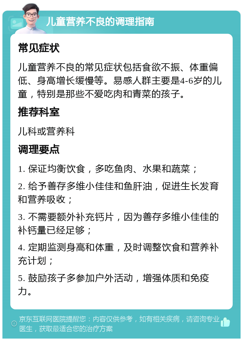 儿童营养不良的调理指南 常见症状 儿童营养不良的常见症状包括食欲不振、体重偏低、身高增长缓慢等。易感人群主要是4-6岁的儿童，特别是那些不爱吃肉和青菜的孩子。 推荐科室 儿科或营养科 调理要点 1. 保证均衡饮食，多吃鱼肉、水果和蔬菜； 2. 给予善存多维小佳佳和鱼肝油，促进生长发育和营养吸收； 3. 不需要额外补充钙片，因为善存多维小佳佳的补钙量已经足够； 4. 定期监测身高和体重，及时调整饮食和营养补充计划； 5. 鼓励孩子多参加户外活动，增强体质和免疫力。