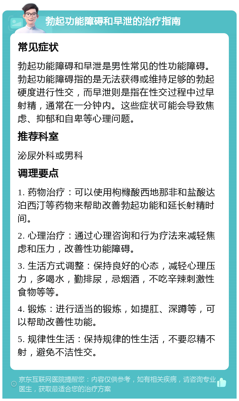 勃起功能障碍和早泄的治疗指南 常见症状 勃起功能障碍和早泄是男性常见的性功能障碍。勃起功能障碍指的是无法获得或维持足够的勃起硬度进行性交，而早泄则是指在性交过程中过早射精，通常在一分钟内。这些症状可能会导致焦虑、抑郁和自卑等心理问题。 推荐科室 泌尿外科或男科 调理要点 1. 药物治疗：可以使用枸橼酸西地那非和盐酸达泊西汀等药物来帮助改善勃起功能和延长射精时间。 2. 心理治疗：通过心理咨询和行为疗法来减轻焦虑和压力，改善性功能障碍。 3. 生活方式调整：保持良好的心态，减轻心理压力，多喝水，勤排尿，忌烟酒，不吃辛辣刺激性食物等等。 4. 锻炼：进行适当的锻炼，如提肛、深蹲等，可以帮助改善性功能。 5. 规律性生活：保持规律的性生活，不要忍精不射，避免不洁性交。