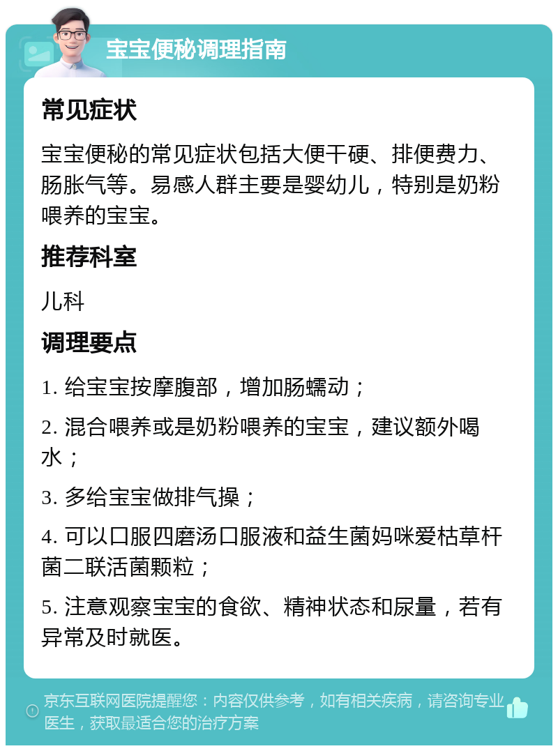 宝宝便秘调理指南 常见症状 宝宝便秘的常见症状包括大便干硬、排便费力、肠胀气等。易感人群主要是婴幼儿，特别是奶粉喂养的宝宝。 推荐科室 儿科 调理要点 1. 给宝宝按摩腹部，增加肠蠕动； 2. 混合喂养或是奶粉喂养的宝宝，建议额外喝水； 3. 多给宝宝做排气操； 4. 可以口服四磨汤口服液和益生菌妈咪爱枯草杆菌二联活菌颗粒； 5. 注意观察宝宝的食欲、精神状态和尿量，若有异常及时就医。