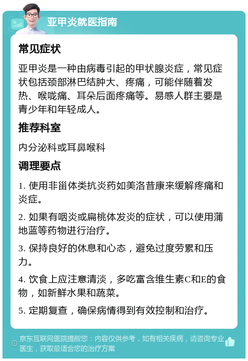 亚甲炎就医指南 常见症状 亚甲炎是一种由病毒引起的甲状腺炎症，常见症状包括颈部淋巴结肿大、疼痛，可能伴随着发热、喉咙痛、耳朵后面疼痛等。易感人群主要是青少年和年轻成人。 推荐科室 内分泌科或耳鼻喉科 调理要点 1. 使用非甾体类抗炎药如美洛昔康来缓解疼痛和炎症。 2. 如果有咽炎或扁桃体发炎的症状，可以使用蒲地蓝等药物进行治疗。 3. 保持良好的休息和心态，避免过度劳累和压力。 4. 饮食上应注意清淡，多吃富含维生素C和E的食物，如新鲜水果和蔬菜。 5. 定期复查，确保病情得到有效控制和治疗。