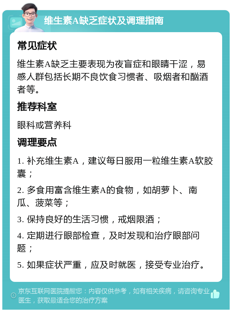 维生素A缺乏症状及调理指南 常见症状 维生素A缺乏主要表现为夜盲症和眼睛干涩，易感人群包括长期不良饮食习惯者、吸烟者和酗酒者等。 推荐科室 眼科或营养科 调理要点 1. 补充维生素A，建议每日服用一粒维生素A软胶囊； 2. 多食用富含维生素A的食物，如胡萝卜、南瓜、菠菜等； 3. 保持良好的生活习惯，戒烟限酒； 4. 定期进行眼部检查，及时发现和治疗眼部问题； 5. 如果症状严重，应及时就医，接受专业治疗。