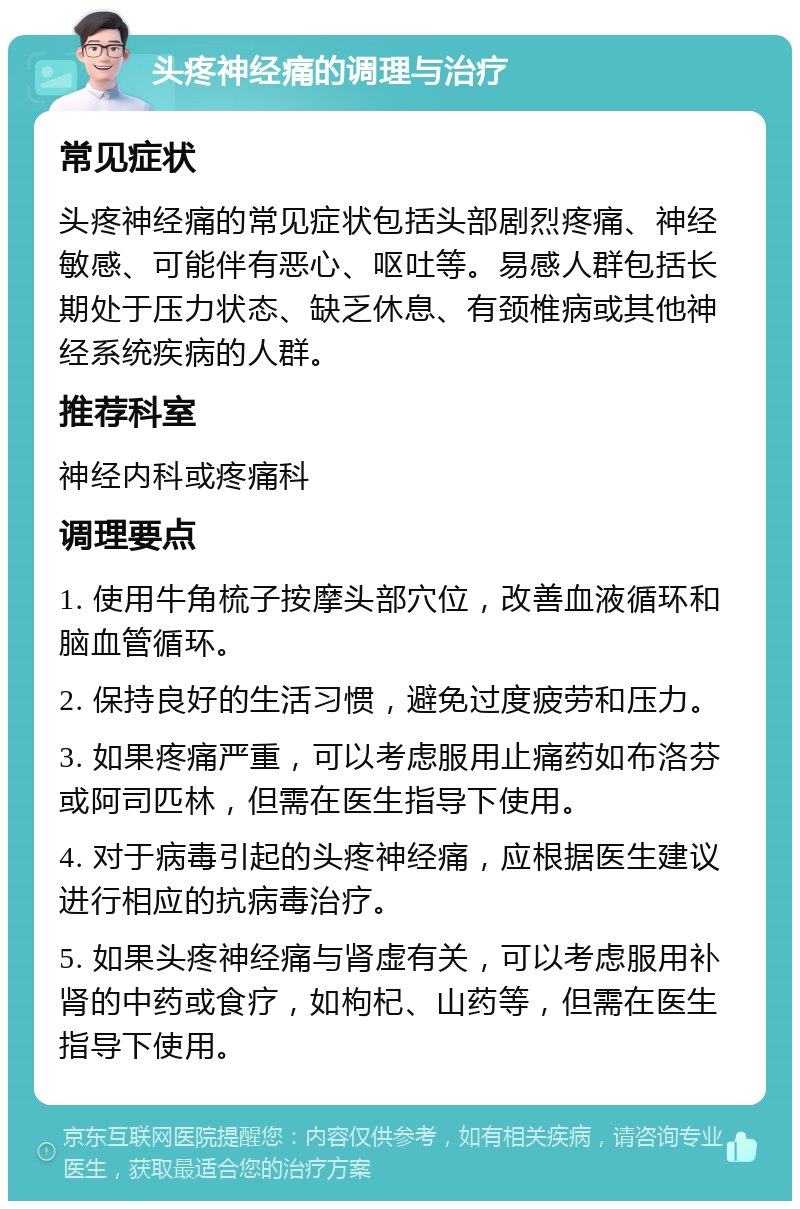 头疼神经痛的调理与治疗 常见症状 头疼神经痛的常见症状包括头部剧烈疼痛、神经敏感、可能伴有恶心、呕吐等。易感人群包括长期处于压力状态、缺乏休息、有颈椎病或其他神经系统疾病的人群。 推荐科室 神经内科或疼痛科 调理要点 1. 使用牛角梳子按摩头部穴位，改善血液循环和脑血管循环。 2. 保持良好的生活习惯，避免过度疲劳和压力。 3. 如果疼痛严重，可以考虑服用止痛药如布洛芬或阿司匹林，但需在医生指导下使用。 4. 对于病毒引起的头疼神经痛，应根据医生建议进行相应的抗病毒治疗。 5. 如果头疼神经痛与肾虚有关，可以考虑服用补肾的中药或食疗，如枸杞、山药等，但需在医生指导下使用。