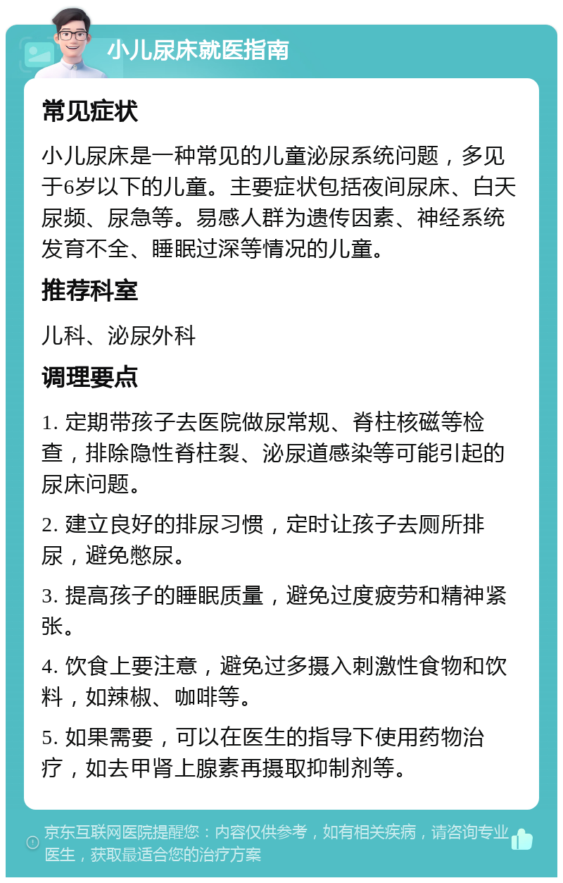 小儿尿床就医指南 常见症状 小儿尿床是一种常见的儿童泌尿系统问题，多见于6岁以下的儿童。主要症状包括夜间尿床、白天尿频、尿急等。易感人群为遗传因素、神经系统发育不全、睡眠过深等情况的儿童。 推荐科室 儿科、泌尿外科 调理要点 1. 定期带孩子去医院做尿常规、脊柱核磁等检查，排除隐性脊柱裂、泌尿道感染等可能引起的尿床问题。 2. 建立良好的排尿习惯，定时让孩子去厕所排尿，避免憋尿。 3. 提高孩子的睡眠质量，避免过度疲劳和精神紧张。 4. 饮食上要注意，避免过多摄入刺激性食物和饮料，如辣椒、咖啡等。 5. 如果需要，可以在医生的指导下使用药物治疗，如去甲肾上腺素再摄取抑制剂等。