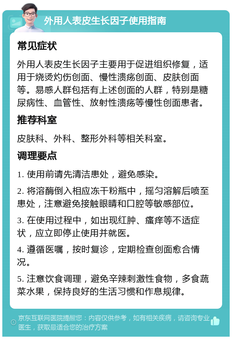 外用人表皮生长因子使用指南 常见症状 外用人表皮生长因子主要用于促进组织修复，适用于烧烫灼伤创面、慢性溃疡创面、皮肤创面等。易感人群包括有上述创面的人群，特别是糖尿病性、血管性、放射性溃疡等慢性创面患者。 推荐科室 皮肤科、外科、整形外科等相关科室。 调理要点 1. 使用前请先清洁患处，避免感染。 2. 将溶酶倒入相应冻干粉瓶中，摇匀溶解后喷至患处，注意避免接触眼睛和口腔等敏感部位。 3. 在使用过程中，如出现红肿、瘙痒等不适症状，应立即停止使用并就医。 4. 遵循医嘱，按时复诊，定期检查创面愈合情况。 5. 注意饮食调理，避免辛辣刺激性食物，多食蔬菜水果，保持良好的生活习惯和作息规律。