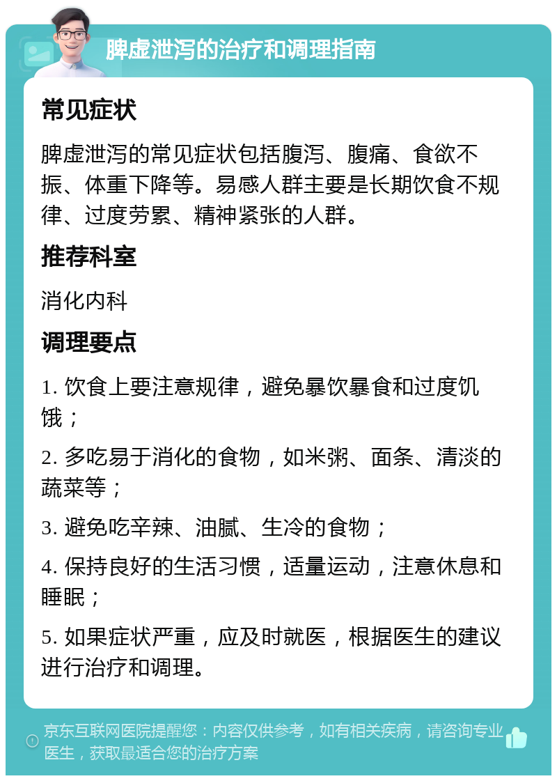 脾虚泄泻的治疗和调理指南 常见症状 脾虚泄泻的常见症状包括腹泻、腹痛、食欲不振、体重下降等。易感人群主要是长期饮食不规律、过度劳累、精神紧张的人群。 推荐科室 消化内科 调理要点 1. 饮食上要注意规律，避免暴饮暴食和过度饥饿； 2. 多吃易于消化的食物，如米粥、面条、清淡的蔬菜等； 3. 避免吃辛辣、油腻、生冷的食物； 4. 保持良好的生活习惯，适量运动，注意休息和睡眠； 5. 如果症状严重，应及时就医，根据医生的建议进行治疗和调理。