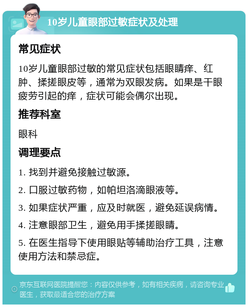 10岁儿童眼部过敏症状及处理 常见症状 10岁儿童眼部过敏的常见症状包括眼睛痒、红肿、揉搓眼皮等，通常为双眼发病。如果是干眼疲劳引起的痒，症状可能会偶尔出现。 推荐科室 眼科 调理要点 1. 找到并避免接触过敏源。 2. 口服过敏药物，如帕坦洛滴眼液等。 3. 如果症状严重，应及时就医，避免延误病情。 4. 注意眼部卫生，避免用手揉搓眼睛。 5. 在医生指导下使用眼贴等辅助治疗工具，注意使用方法和禁忌症。