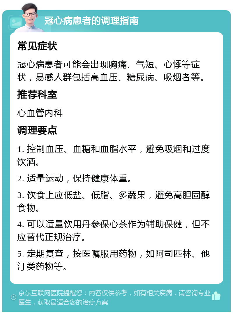 冠心病患者的调理指南 常见症状 冠心病患者可能会出现胸痛、气短、心悸等症状，易感人群包括高血压、糖尿病、吸烟者等。 推荐科室 心血管内科 调理要点 1. 控制血压、血糖和血脂水平，避免吸烟和过度饮酒。 2. 适量运动，保持健康体重。 3. 饮食上应低盐、低脂、多蔬果，避免高胆固醇食物。 4. 可以适量饮用丹参保心茶作为辅助保健，但不应替代正规治疗。 5. 定期复查，按医嘱服用药物，如阿司匹林、他汀类药物等。