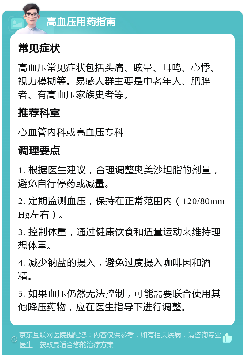 高血压用药指南 常见症状 高血压常见症状包括头痛、眩晕、耳鸣、心悸、视力模糊等。易感人群主要是中老年人、肥胖者、有高血压家族史者等。 推荐科室 心血管内科或高血压专科 调理要点 1. 根据医生建议，合理调整奥美沙坦脂的剂量，避免自行停药或减量。 2. 定期监测血压，保持在正常范围内（120/80mmHg左右）。 3. 控制体重，通过健康饮食和适量运动来维持理想体重。 4. 减少钠盐的摄入，避免过度摄入咖啡因和酒精。 5. 如果血压仍然无法控制，可能需要联合使用其他降压药物，应在医生指导下进行调整。