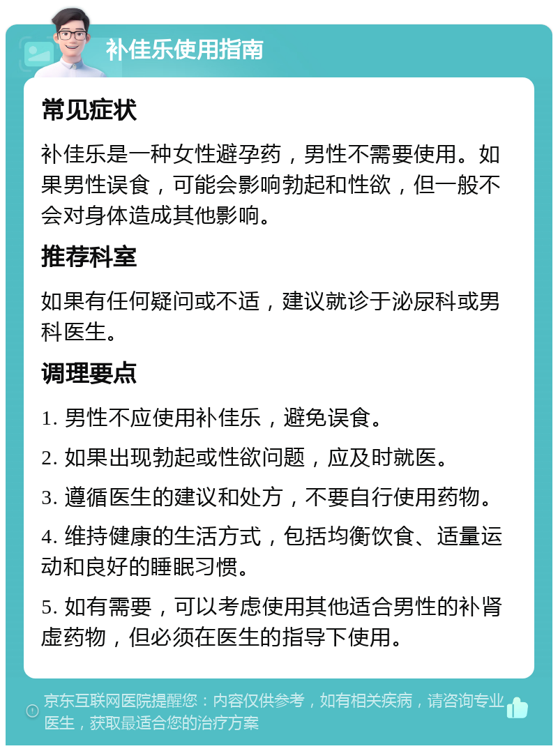 补佳乐使用指南 常见症状 补佳乐是一种女性避孕药，男性不需要使用。如果男性误食，可能会影响勃起和性欲，但一般不会对身体造成其他影响。 推荐科室 如果有任何疑问或不适，建议就诊于泌尿科或男科医生。 调理要点 1. 男性不应使用补佳乐，避免误食。 2. 如果出现勃起或性欲问题，应及时就医。 3. 遵循医生的建议和处方，不要自行使用药物。 4. 维持健康的生活方式，包括均衡饮食、适量运动和良好的睡眠习惯。 5. 如有需要，可以考虑使用其他适合男性的补肾虚药物，但必须在医生的指导下使用。