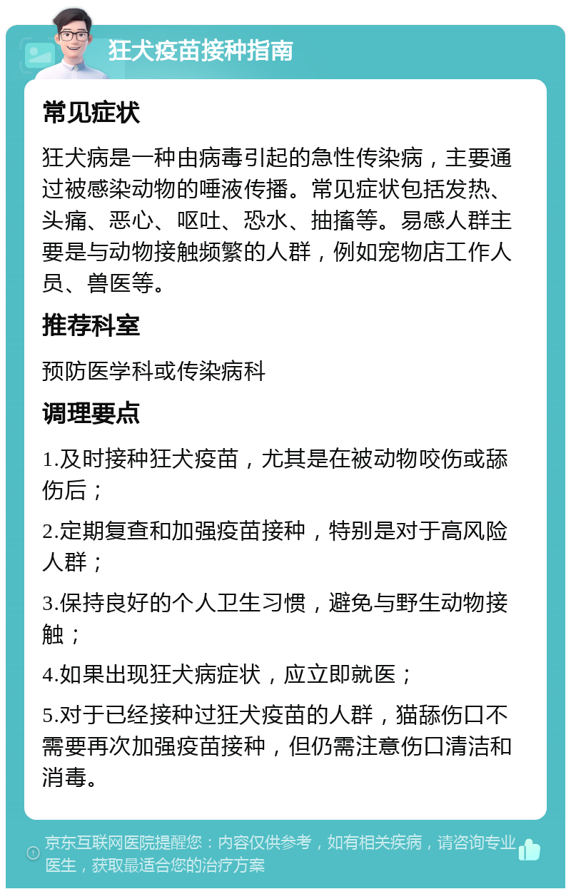 狂犬疫苗接种指南 常见症状 狂犬病是一种由病毒引起的急性传染病，主要通过被感染动物的唾液传播。常见症状包括发热、头痛、恶心、呕吐、恐水、抽搐等。易感人群主要是与动物接触频繁的人群，例如宠物店工作人员、兽医等。 推荐科室 预防医学科或传染病科 调理要点 1.及时接种狂犬疫苗，尤其是在被动物咬伤或舔伤后； 2.定期复查和加强疫苗接种，特别是对于高风险人群； 3.保持良好的个人卫生习惯，避免与野生动物接触； 4.如果出现狂犬病症状，应立即就医； 5.对于已经接种过狂犬疫苗的人群，猫舔伤口不需要再次加强疫苗接种，但仍需注意伤口清洁和消毒。