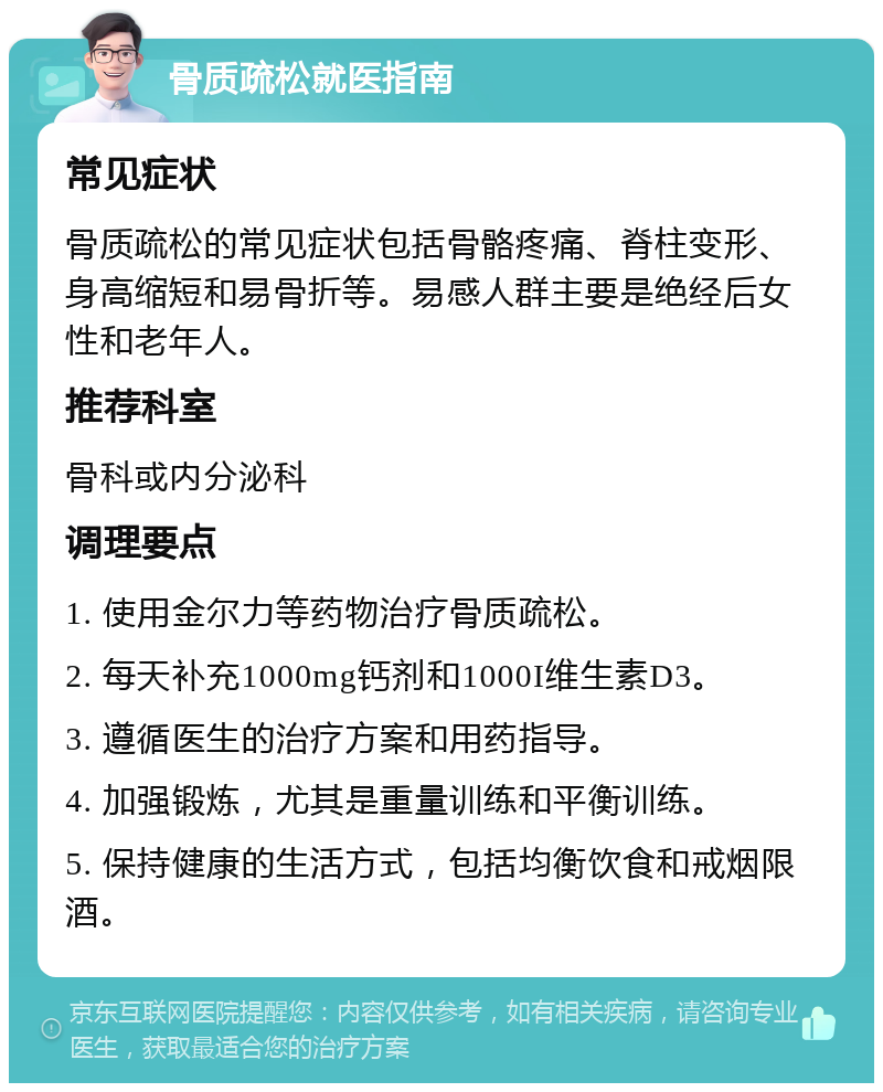 骨质疏松就医指南 常见症状 骨质疏松的常见症状包括骨骼疼痛、脊柱变形、身高缩短和易骨折等。易感人群主要是绝经后女性和老年人。 推荐科室 骨科或内分泌科 调理要点 1. 使用金尔力等药物治疗骨质疏松。 2. 每天补充1000mg钙剂和1000I维生素D3。 3. 遵循医生的治疗方案和用药指导。 4. 加强锻炼，尤其是重量训练和平衡训练。 5. 保持健康的生活方式，包括均衡饮食和戒烟限酒。